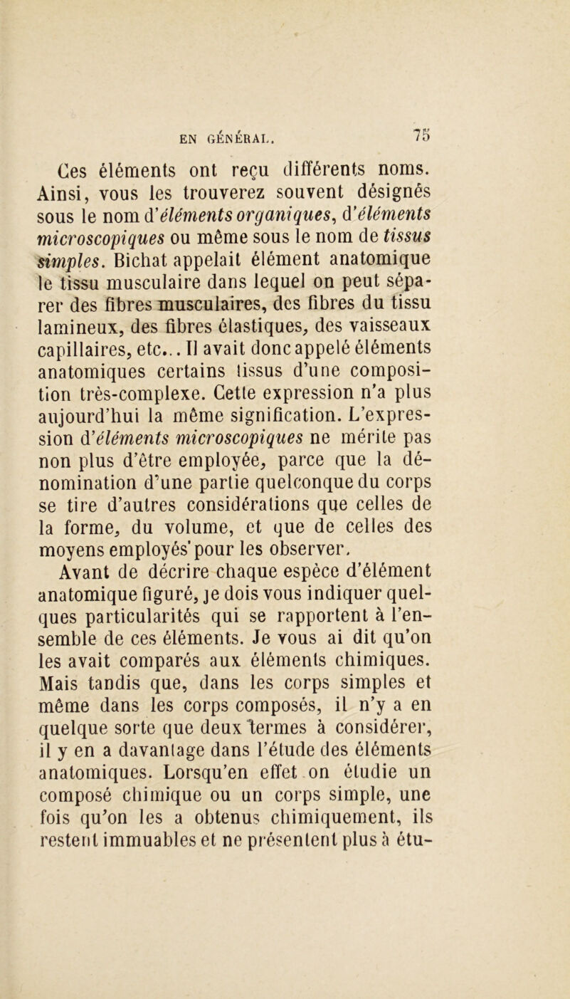 Ces éléments ont reçu différents noms. Ainsi, vous les trouverez souvent désignés sous le nom d’éléments organiques, d’éléments microscopiques ou même sous le nom de tissus simples. Bichat appelait élément anatomique le tissu musculaire dans lequel on peut sépa- rer des fibres musculaires, des fibres du tissu lamineux, des fibres élastiques, des vaisseaux capillaires, etc... Il avait donc appelé éléments anatomiques certains lissus d’une composi- tion très-complexe. Cette expression n’a plus aujourd’hui la même signification. L’expres- sion d’éléments microscopiques ne mérite pas non plus d’être employée, parce que la dé- nomination d’une partie quelconque du corps se tire d’autres considérations que celles de la forme, du volume, et que de celles des moyens employés’pour les observer. Avant de décrire chaque espèce d’élément anatomique figuré, je dois vous indiquer quel- ques particularités qui se rapportent à l’en- semble de ces éléments. Je vous ai dit qu’on les avait comparés aux éléments chimiques. Mais tandis que, dans les corps simples et même dans les corps composés, il n’y a en quelque sorte que deuxlermes à considérer, il y en a davantage dans l’élude des éléments anatomiques. Lorsqu’en effet on étudie un composé chimique ou un corps simple, une fois qu’on les a obtenus chimiquement, ils restent immuables et ne présentent plus à étu-