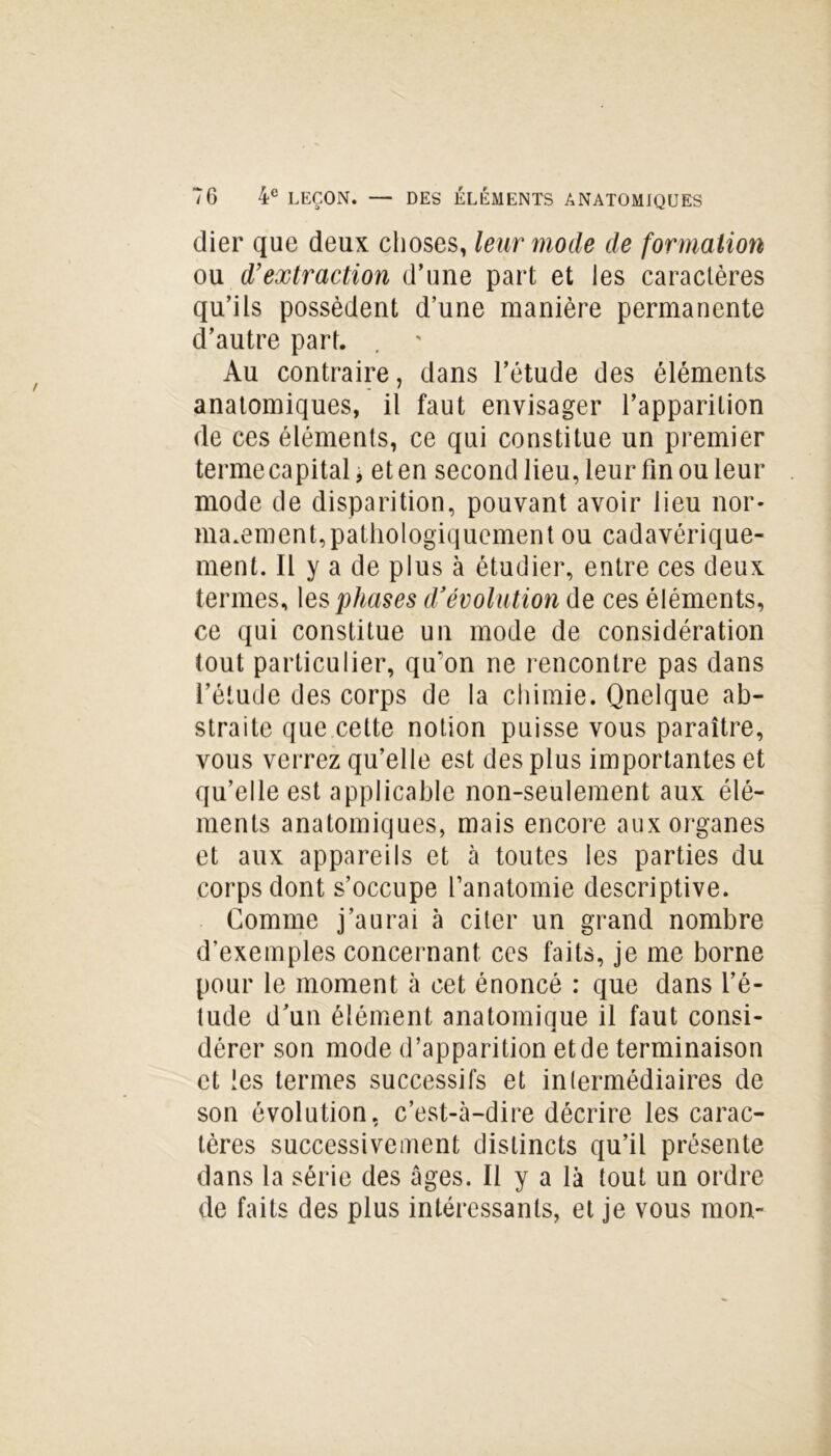 dier que deux choses, leur mode de formation ou d’extraction d’une part et les caractères qu’ils possèdent d’une manière permanente d’autre part. Au contraire, dans l’étude des éléments anatomiques, il faut envisager l’apparition de ces éléments, ce qui constitue un premier termecapitalj et en second lieu, leur fin ou leur mode de disparition, pouvant avoir lieu nor- malement,pathologiquement ou cadavérique- ment. Il y a de plus à étudier, entre ces deux termes, les phases d’évolution de ces éléments, ce qui constitue un mode de considération tout particulier, qu'on ne rencontre pas dans l’étude des corps de la chimie. Qnelque ab- straite que cette notion puisse vous paraître, vous verrez qu’elle est des plus importantes et qu’elle est applicable non-seulement aux élé- ments anatomiques, mais encore aux organes et aux appareils et à toutes les parties du corps dont s’occupe l’anatomie descriptive. Comme j’aurai à citer un grand nombre d’exemples concernant ces faits, je me borne pour le moment à cet énoncé : que dans l’é- tude d’un élément anatomiaue il faut consi- À dérer son mode d’apparition et de terminaison et les termes successifs et intermédiaires de son évolution, c’est-à-dire décrire les carac- tères successivement distincts qu’il présente dans la série des âges. Il y a là tout un ordre de faits des plus intéressants, et je vous mon-