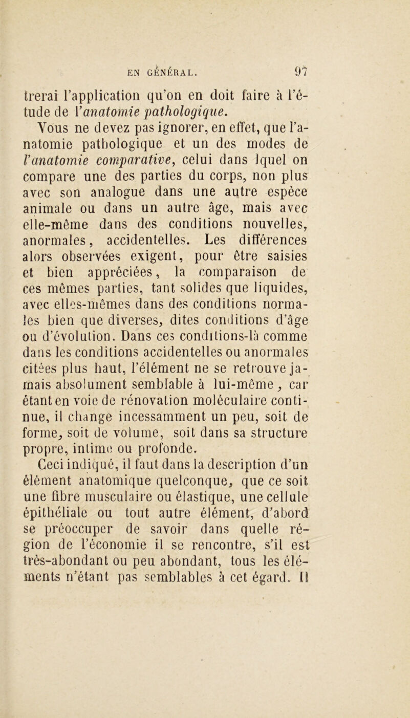 trerai l’application qu’on en doit faire à l’é- tude de Vanatomie pathologique. Vous ne devez pas ignorer, en effet, que l’a- natomie pathologique et un des modes de Vanatomie comparative, celui dans Jquel on compare une des parties du corps, non plus avec son analogue dans une autre espèce animale ou dans un autre âge, mais avec elle-même dans des conditions nouvelles, anormales, accidentelles. Les différences alors observées exigent, pour être saisies et bien appréciées, la comparaison de ces mêmes parties, tant solides que liquides, avec elles-mêmes dans des conditions norma- les bien que diverses, dites conditions d’âge ou d’évolution. Dans ces condilions-là comme dans les conditions accidentelles ou anormales citées plus haut, l’élément ne se retrouve ja- mais absolument semblable à lui-même, car étant en voie de rénovation moléculaire conti- nue, il change incessamment un peu, soit de forme, soit de volume, soit dans sa structure propre, intime ou profonde. Ceci indiqué, il faut dans la description d’un élément anatomique quelconque, que ce soit une fibre musculaire ou élastique, une cellule épithéliale ou tout autre élément, d’abord se préoccuper de savoir dans quelle ré- gion de l’économie il se rencontre, s’il est très-abondant ou peu abondant, tous les élé- ments n’étant pas semblables à cet égard. Il