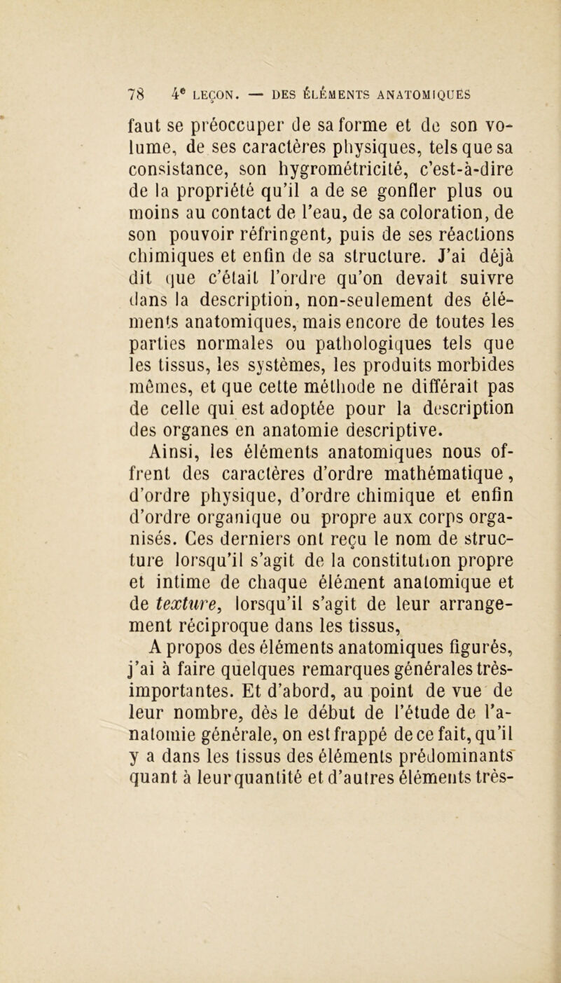 faut se préoccuper de sa forme et de son vo- lume, de ses caractères physiques, tels que sa consistance, son hygrométricité, c’est-à-dire de la propriété qu’il a de se gonfler plus ou moins au contact de l’eau, de sa coloration, de son pouvoir réfringent, puis de ses réactions chimiques et enfin de sa structure. J’ai déjà dit que c’était l’ordre qu’on devait suivre dans la description, non-seulement des élé- ments anatomiques, mais encore de toutes les parties normales ou pathologiques tels que les tissus, les systèmes, les produits morbides mômes, et que cette méthode ne différait pas de celle qui est adoptée pour la description des organes en anatomie descriptive. Ainsi, les éléments anatomiques nous of- frent des caractères d’ordre mathématique, d’ordre physique, d’ordre chimique et enfin d’ordre organique ou propre aux corps orga- nisés. Ces derniers ont reçu le nom de struc- ture lorsqu’il s’agit de la constitution propre et intime de chaque élément anatomique et de texture, lorsqu’il s’agit de leur arrange- ment réciproque dans les tissus, A propos des éléments anatomiques figurés, j’ai à faire quelques remarques générales très- importantes. Et d’abord, au point de vue de leur nombre, dès le début de l’étude de l'a- natomie générale, on est frappé de ce fait, qu’il y a dans les tissus des éléments prédominants quant à leur quantité et d’autres éléments très-
