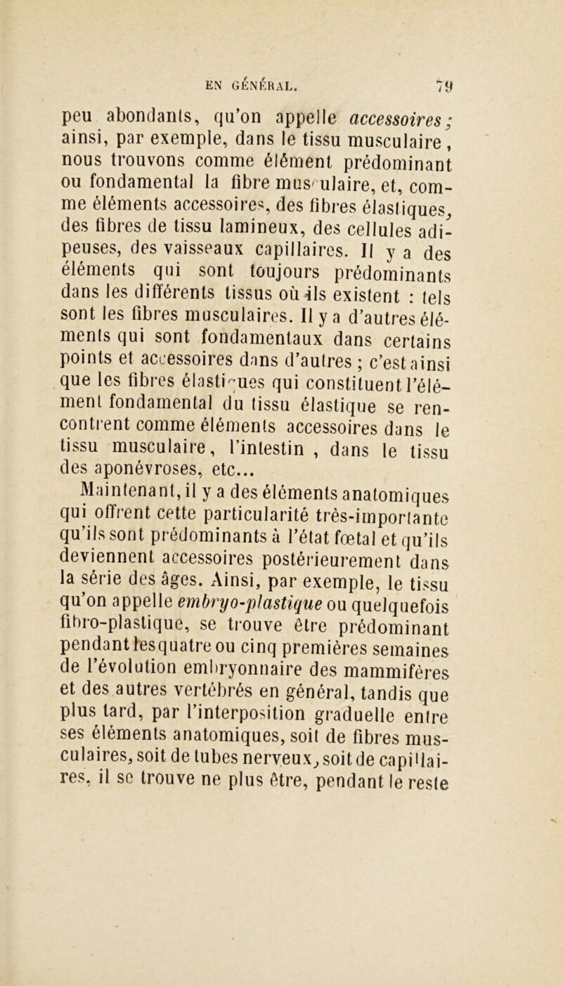 peu abondants, qu’on appelle accessoires; ainsi, par exemple, dans le tissu musculaire, nous trouvons comme élément prédominant ou fondamental la fibre mus- ulaire, et, com- me éléments accessoires, des fibres élastiques, des fibres de tissu lamineux, des cellules adi- peuses, des vaisseaux capillaires. Il y a des éléments qui sont toujours prédominants dans les différents tissus où ils existent : tels sont les fibres musculaires. Il y a d’autres élé- ments qui sont fondamentaux dans certains points et accessoires dans d’autres ; c’est ainsi que les fibres élastiques qui constituent l’élé- ment fondamental du tissu élastique se ren- contrent comme éléments accessoires dans le tissu musculaire, l’intestin , dans le tissu des aponévroses, etc... Maintenant, il y a des éléments anatomiques qui offrent cette particularité très-importante qu’ils sont prédominants à l’état fœtal et qu’ils deviennent accessoires postérieurement dans la série des âges. Ainsi, par exemple, le tissu qu’on appelle embryo-plastique ou quelquefois fibro-plastique, se trouve être prédominant pendant lesquatre ou cinq premières semaines de l’évolution embryonnaire des mammifères et des autres vertébrés en général, tandis que plus tard, par l’interposition graduelle entre ses éléments anatomiques, soit de fibres mus- culaires, soit de tubes nerveux, soit de capillai- res, il se trouve ne plus être, pendant le reste