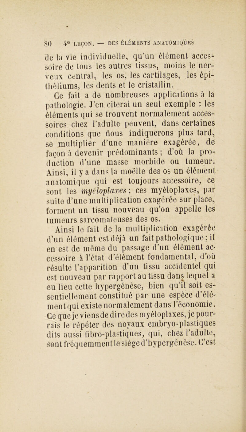 de la vie individuelle, qu’un élément acces- soire de tous les autres tissus, moins le ner- veux central, les os, les cartilages, les épi- théliums, les dents et le cristallin. Ce fait a de nombreuses applications à la pathologie. J’en citerai un seul exemple : les éléments qui se trouvent normalement acces- soires chez l’adulte peuvent, dans certaines conditions que bous indiquerons plus tard, se multiplier d’une manière exagérée, de façon à devenir prédominants; d’où la pro- duction d’une masse morbide ou tumeur. Ainsi, il y a dans la moelle des os un élément anatomique qui est toujours accessoire, ce sont les myéloplaxes ; ces myéloplaxes, par suite d’une multiplication exagérée sur place, forment un tissu nouveau qu’on appelle les tumeurs sarcomateuses des os. Ainsi le fait de la multiplication exagérée d’un élément est déjà un fait pathologique ; il en est de même du passage d’un élément ac- cessoire à l’état d’élément fondamental, d’où résulte l’apparition d’un tissu accidentel qui est nouveau par rapport au tissu dans lequel a eu lieu cette hypergénèse, bien qu’il soit es- sentiellement constitué par une espèce d’élé- ment qui existe normalement dans l’économie. Ce que je viensde dire des myéloplaxes, je pour- rais le répéter des noyaux embryo-plastiques dits aussi fibro-plastiques, qui, chez l’adulte, sont fréquemment le siège d’hypergénèse. C’est