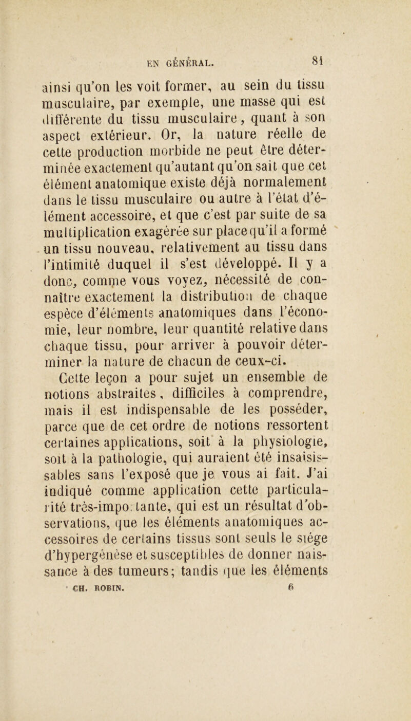 ainsi qu’on les voit former, au sein du tissu musculaire, par exemple, une masse qui est différente du tissu musculaire, quant à son aspect extérieur. Or, la nature réelle de cette production morbide ne peut être déter- minée exactement qu’autant qu’on sait que cet élément anatomique existe déjà normalement dans le tissu musculaire ou autre à l’état d’é- lément accessoire, et que c’est par suite de sa multiplication exagérée sur place qu’il a formé un tissu nouveau, relativement au tissu dans l’intimité duquel il s’est développé. Il y a donc, comme vous voyez, nécessité de con- naître exactement la distribution de chaque espèce d’éléments anatomiques dans l’écono- mie, leur nombre, leur quantité relative dans chaque tissu, pour arriver à pouvoir déter- miner la nature de chacun de ceux-ci. Cette leçon a pour sujet un ensemble de notions abstraites, difficiles à comprendre, mais il est indispensable de les posséder, parce que de cet ordre de notions ressortent certaines applications, soit à la physiologie, soit à la pathologie, qui auraient été insaisis- sables sans l’exposé que je vous ai fait. J’ai indiqué comme application cette particula- rité très-impo; tante, qui est un résultat d’ob- servations, que les éléments anatomiques ac- cessoires de certains tissus sont seuls le siège d’hypergénèse et susceptibles de donner nais- sance à des tumeurs; tandis que les éléments G • CH. ROBIN.