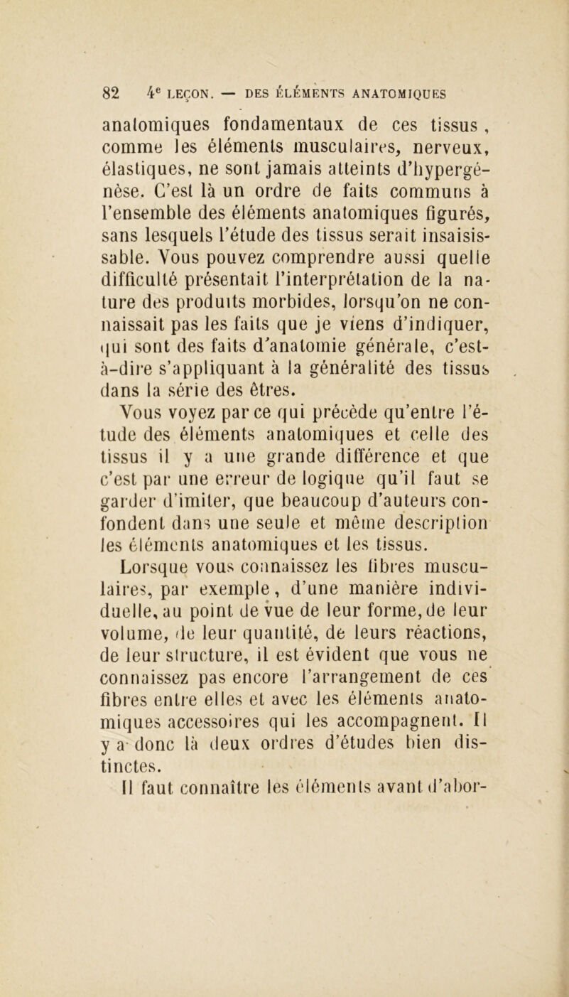 anatomiques fondamentaux de ces tissus, comme les éléments musculaires, nerveux, élastiques, ne sont jamais atteints d’hypergé- nèse. C’est là un ordre de faits communs à l’ensemble des éléments anatomiques figurés, sans lesquels l’étude des tissus serait insaisis- sable. Vous pouvez comprendre aussi quelle difficulté présentait l’interprétation de la na- ture des produits morbides, lorsqu’on ne con- naissait pas les faits que je viens d’indiquer, qui sont des faits d'anatomie générale, c’est- à-dire s’appliquant à la généralité des tissus dans la série des êtres. Vous voyez parce qui précède qu’entre l’é- tude des éléments anatomiques et celle des tissus il y a une grande différence et que c’est par une erreur de logique qu’il faut se garder d’imiter, que beaucoup d’auteurs con- fondent dans une seule et même description les éléments anatomiques et les tissus. Lorsque vous connaissez les fibres muscu- laires, par exemple, d’une manière indivi- duelle, au point de vue de leur forme, de leur volume, de leur quantité, de leurs réactions, de leur structure, il est évident que vous ne connaissez pas encore l’arrangement de ces fibres entre elles et avec les éléments anato- miques accessoires qui les accompagnent. Il y a donc là deux ordres d’études bien dis- tinctes. Il faut connaître les éléments avant d’abor-