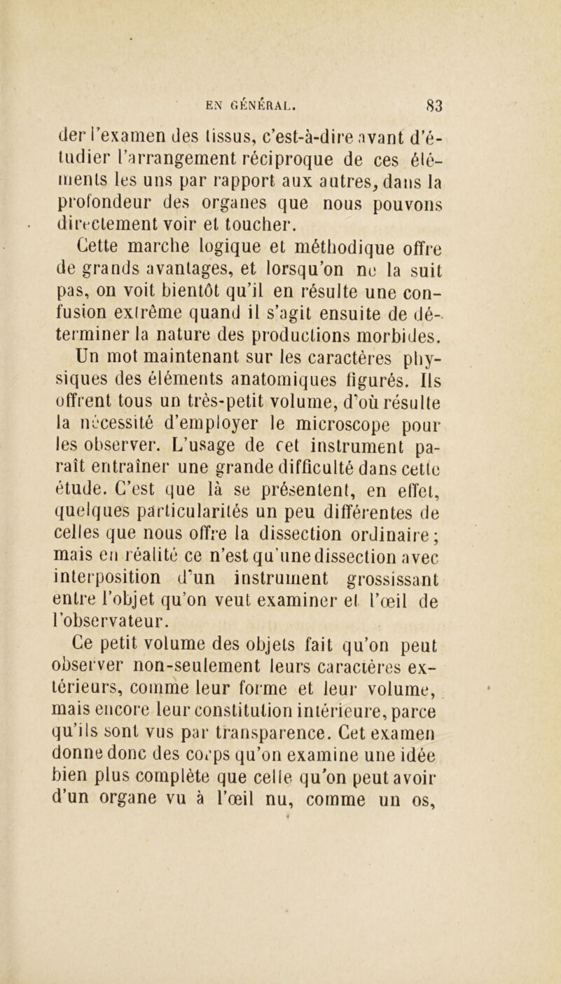 der l’examen des (issus, c’est-à-dire avant d’é- tudier l’arrangement réciproque de ces élé- ments les uns par rapport aux autres, dans la profondeur des organes que nous pouvons directement voir et toucher. Cette marche logique et méthodique offre de grands avantages, et lorsqu’on ne la suit pas, on voit bientôt qu’il en résulte une con- fusion extrême quand il s’agit ensuite de dé- terminer la nature des productions morbides. Un mot maintenant sur les caractères phy- siques des éléments anatomiques figurés. Ils offrent tous un très-petit volume, d’où résulte la nécessité d’employer le microscope pour les observer. L’usage de cet instrument pa- raît entraîner une grande difficulté dans cette étude. C’est que là se présentent, en effet, quelques particularités un peu différentes de celles que nous offre la dissection ordinaire; mais en réalité ce n’est qu’une dissection avec interposition d’un instrument grossissant entre l’objet qu’on veut examiner et l’œil de l’observateur. Ce petit volume des objets fait qu’on peut observer non-seulement leurs caractères ex- térieurs, comme leur forme et leur volume, mais encore leur constitution intérieure, parce qu’ils sont vus par transparence. Cet examen donne donc des corps qu’on examine une idée bien plus complète que celle qu’on peut avoir d’un organe vu à l’œil nu, comme un os.