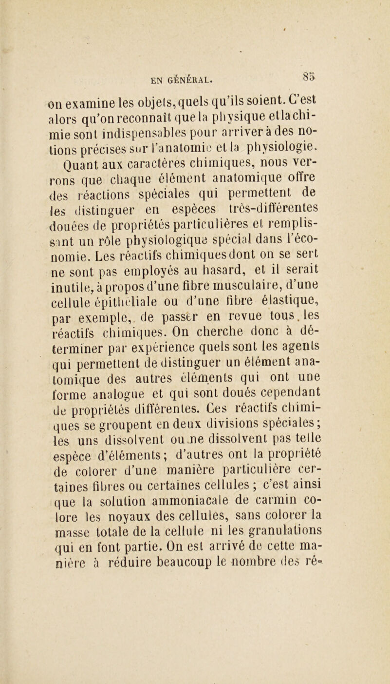 on examine les objets, quels qu’ils soient. G est alors qu’on reconnaît que la physique etla chi- mie sont indispensables pour arriver à des no- tions précises sur l’anatomie et la physiologie. Quant aux caractères chimiques, nous ver- rons que chaque élément anatomique offre des réactions spéciales qui permettent de les distinguer en espèces très-différentes douées de propriétés particulières et remplis- sant un rôle physiologique spécial dans l'éco- nomie. Les réactifs chimiques dont on se sert ne sont pas employés au hasard, et il serait inutile, à propos d’une fibre musculaire, d’une cellule épitheliale ou d’une fibre élastique, par exemple,, de passer en revue tous, les réactifs chimiques. On cherche donc à dé- terminer par expérience quels sont les agents qui permettent de distinguer un élément ana- tomique des autres éléments qui ont une forme analogue et qui sont doués cependant de propriétés différentes. Ces réactifs chimi- ques se groupent en deux divisions spéciales ; les uns dissolvent ou ne dissolvent pas telle espèce d’éléments; d’autres ont la propriété de colorer d’une manière particulière cer- taines fibres ou certaines cellules ; c’est ainsi que la solution ammoniacale de carmin co- lore les noyaux des cellules, sans colorer la masse totale de la cellule ni les granulations qui en font partie. On est arrivé de cette ma- nière cà réduire beaucoup le nombre des ré»
