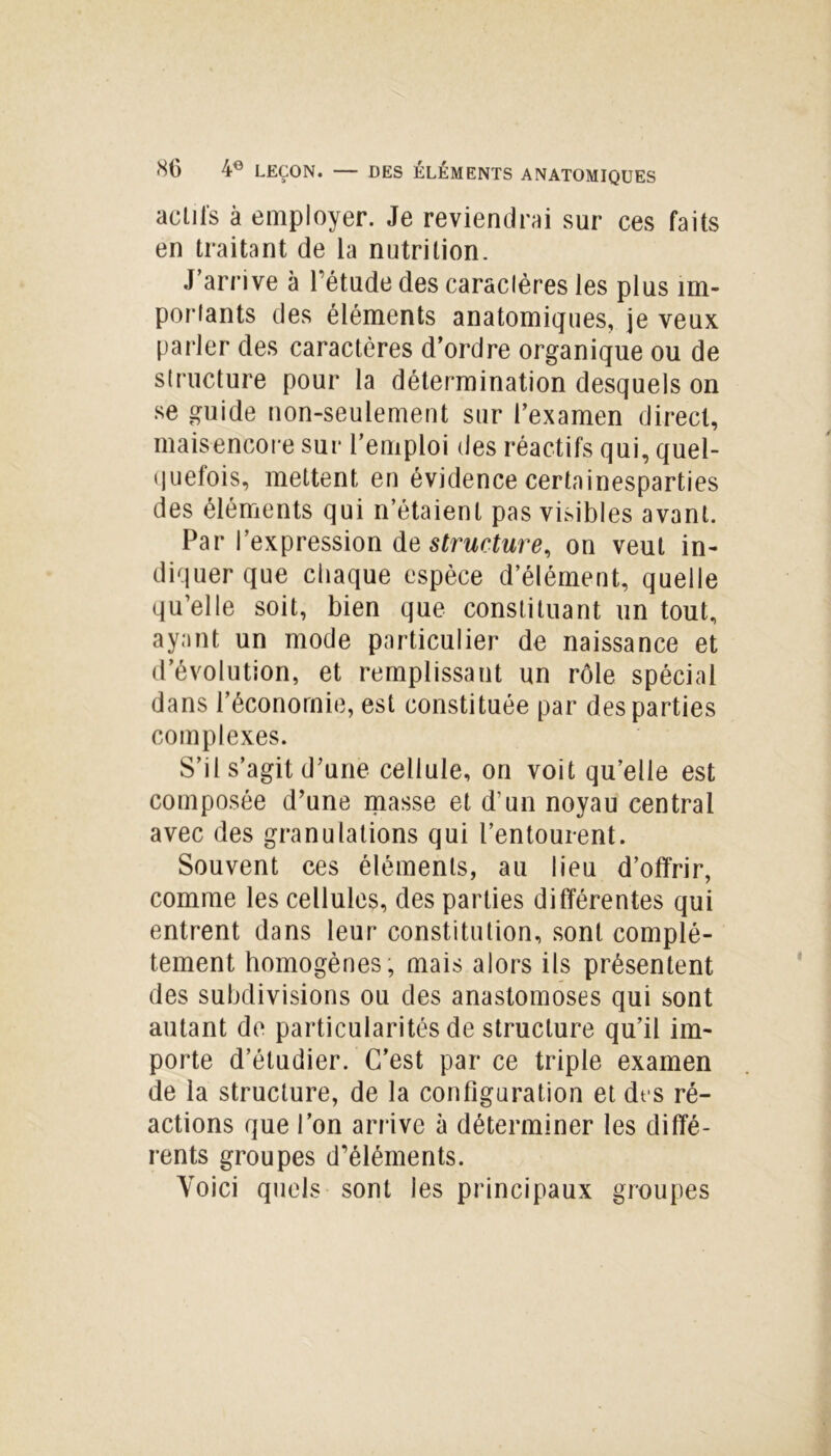 actifs à employer. Je reviendrai sur ces faits en traitant de la nutrition. J’arrive à l’étude des caraclères les plus im- posants des éléments anatomiques, je veux parler des caractères d’ordre organique ou de structure pour la détermination desquels on se guide non-seulement sur l’examen direct, maisencore sur l’emploi des réactifs qui, quel- quefois, mettent en évidence certainesparties des éléments qui n’étaient pas visibles avant. Par l’expression de structure, on veut in- diquer que chaque espèce d’élément, quelle qu’elle soit, bien que constituant un tout, ayant un mode particulier de naissance et d’évolution, et remplissant un rôle spécial dans l’économie, est constituée par des parties complexes. S’il s’agit d’une cellule, on voit qu’elle est composée d’une masse et d’un noyau central avec des granulations qui l’entourent. Souvent ces éléments, au lieu d’offrir, comme les cellules, des parties différentes qui entrent dans leur constitution, sont complè- tement homogènes, mais alors ils présentent des subdivisions ou des anastomoses qui sont autant de particularités de structure qu’il im- porte d’étudier. C’est par ce triple examen de la structure, de la configuration et dt s ré- actions que l’on arrive à déterminer les diffé- rents groupes d’éléments. Voici quels sont les principaux groupes