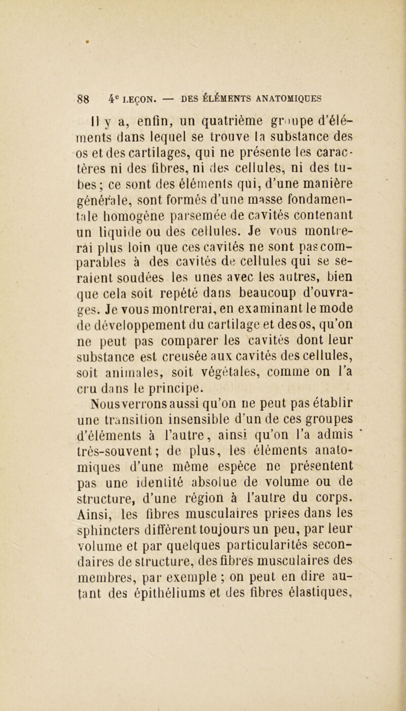 Il y a, enfin, un quatrième groupe d’élé- ments dans lequel se trouve la substance des os et des cartilages, qui ne présente les carac- tères ni des fibres, ni des cellules, ni des tu- bes; ce sont des éléments qui, d’une manière générale, sont formés d’une masse fondamen- tale homogène parsemée de cavités contenant un liquide ou des cellules. Je vous montre- rai plus loin que ces cavités ne sont pas com- parables à des cavités de cellules qui se se- raient soudées les unes avec les autres, bien que cela soit répété dans beaucoup d’ouvra- ges. Je vous montrerai, en examinant le mode de développement du cartilage et des os, qu’on ne peut pas comparer les cavités dont leur substance est creusée aux cavités des cellules, soit animales, soit végétales, comme on l’a cru dans le principe. Nous verrons aussi qu’on ne peut pas établir une transition insensible d’un de ces groupes d’éléments à l’autre, ainsi qu’on l’a admis ‘ très-souvent; de plus, les éléments anato- miques d’une même espèce ne présentent pas une identité absolue de volume ou de structure, d’une région à l’autre du corps. Ainsi, les fibres musculaires prises dans les sphincters diffèrent toujours un peu, par leur volume et par quelques particularités secon- daires de structure, des fibres musculaires des membres, par exemple ; on peut en dire au- tant des épithéliums et des fibres élastiques.