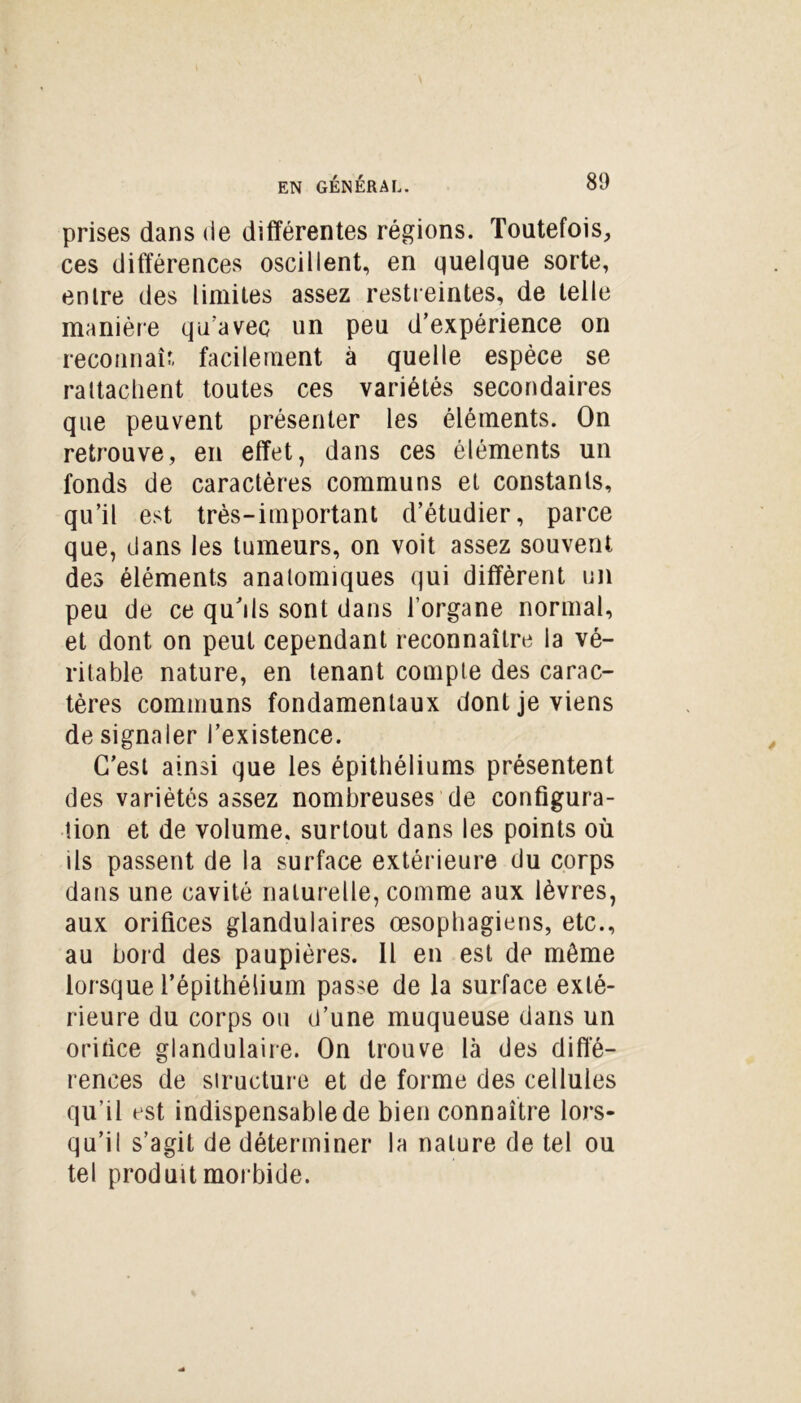 prises dans de différentes régions. Toutefois, ces différences oscillent, en quelque sorte, entre des limites assez restreintes, de telle manière qu'avec un peu d’expérience on reconnaît facilement à quelle espèce se rattachent toutes ces variétés secondaires que peuvent présenter les éléments. On retrouve, en effet, dans ces éléments un fonds de caractères communs et constants, qu’il est très-important d’étudier, parce que, dans les tumeurs, on voit assez souvent des éléments anatomiques qui diffèrent un peu de ce qu’ils sont dans l’organe normal, et dont on peut cependant reconnaître la vé- ritable nature, en tenant compte des carac- tères communs fondamentaux dont je viens de signaler l’existence. C’est ainsi que les épithéliums présentent des variétés assez nombreuses de configura- tion et de volume, surtout dans les points où ils passent de la surface extérieure du corps dans une cavité naturelle, comme aux lèvres, aux orifices glandulaires œsophagiens, etc., au bord des paupières. Il en est de môme lorsque l’épithélium passe de la surface exté- rieure du corps ou d’une muqueuse dans un orifice glandulaire. On trouve là des diffé- rences de structure et de forme des cellules qu’il est indispensable de bien connaître lors- qu’il s’agit de déterminer la nature de tel ou tel produit morbide.