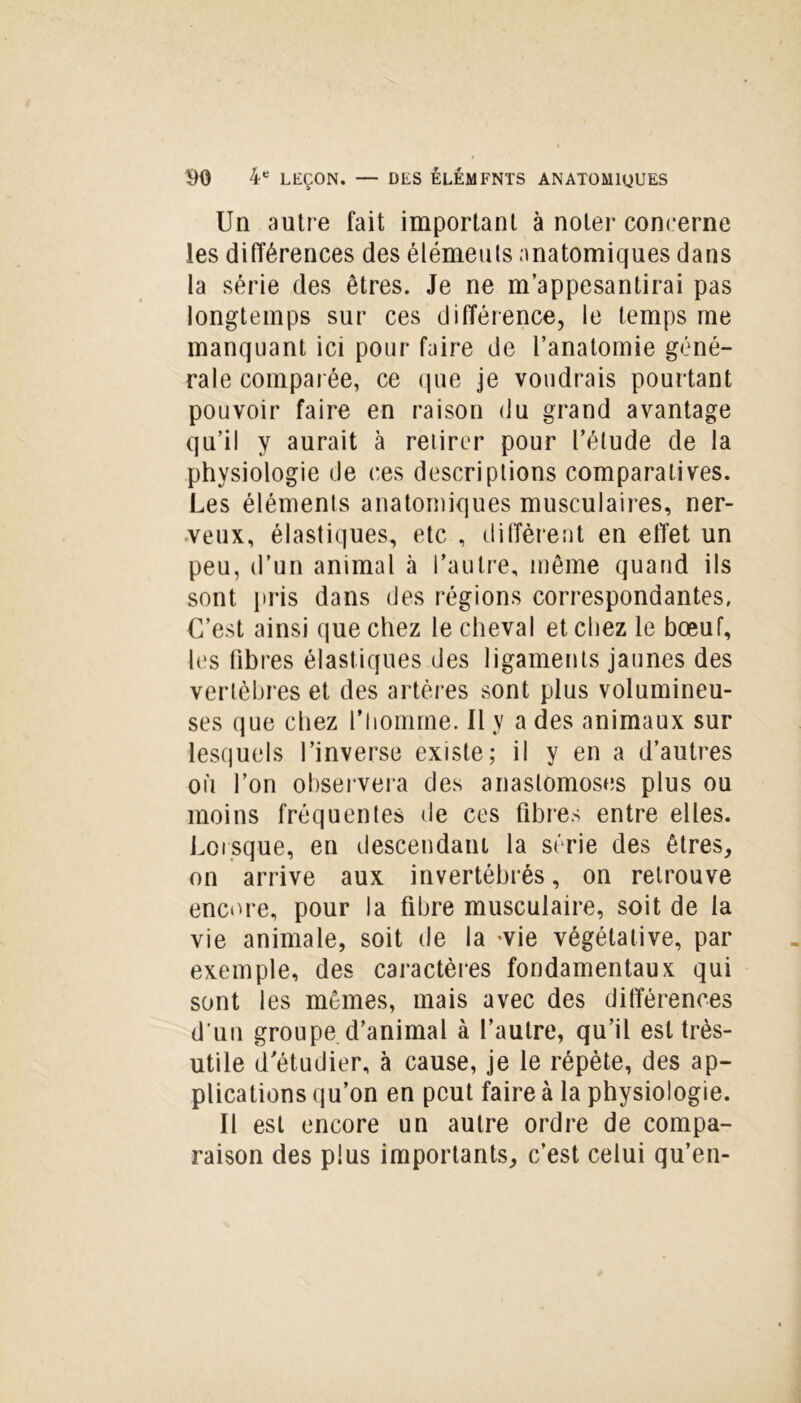 Un autre fait important à noter concerne les différences des éléments anatomiques dans la série des êtres. Je ne m’appesantirai pas longtemps sur ces différence, le temps me manquant ici pour faire de l’anatomie géné- rale comparée, ce que je voudrais pourtant pouvoir faire en raison (Ju grand avantage qu’il y aurait à retirer pour l’élude de la physiologie de ces descriptions comparatives. Les éléments anatomiques musculaires, ner- veux, élastiques, etc , diffèrent en effet un peu, d’un animal à l’autre, même quand ils sont pris dans des régions correspondantes. C’est ainsi que chez le cheval et chez le bœuf, les fibres élastiques des ligaments jaunes des vertèbres et des artères sont plus volumineu- ses que chez l’homme. Il y a des animaux sur lesquels l’inverse existe; il y en a d’autres où l’on observera des anastomoses plus ou moins fréquentes de ces fibres entre elles. Lorsque, en descendant la série des êtres, on arrive aux invertébrés, on retrouve encore, pour la fibre musculaire, soit de la vie animale, soit de la -vie végétative, par exemple, des caractères fondamentaux qui sont les mêmes, mais avec des différences d’un groupe d’animal à l’autre, qu’il est très- utile d’étudier, à cause, je le répète, des ap- plications qu’on en peut faire à la physiologie. Il est encore un autre ordre de compa- raison des plus importants, c’est celui qu’en-