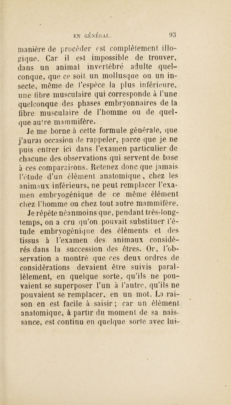 manière de procéder est complélement illo- gique. Car il est impossible de trouver, dans un animal invertébré adulte quel- conque, que ce soit un mollusque ou un in- secte, même de l’espèce la plus inférieure, une libre musculaire qui corresponde à l’une quelconque des phases embryonnaires de la fibre musculaire de l’homme ou de quel- que au're mammifère. Je me borne à cette formule générale, que j’aurai occasion de rappeler, parce que je ne puis enlrer ici dans l’examen particulier de chacune des observations qui servent de base à ces comparaisons. Retenez donc que jamais l’étude d’un élément anatomique, chez les animaux inférieurs, ne peut remplacer l’exa- men embryogénique de ce même élément chez l’homme ou chez tout autre mammifère. Je répète néanmoins que, pendant très-long- temps, on a cru qu’on pouvait substituer l’é- tude embryogénique des éléments et des tissus à l’examen des animaux considé- rés dans la succession des êtres. Or, l'ob- servation a montré que ces deux ordres de considérations devaient être suivis paral- lèlement, en quelque sorte, qu’ils ne pou- vaient se superposer l’un à l’autre, qu’ils ne pouvaient se remplacer, en un mot. La rai- son en est facile à saisir; car un élément anatomique, à partir du moment de sa nais- sance, est continu en quelque sorte avec lui-