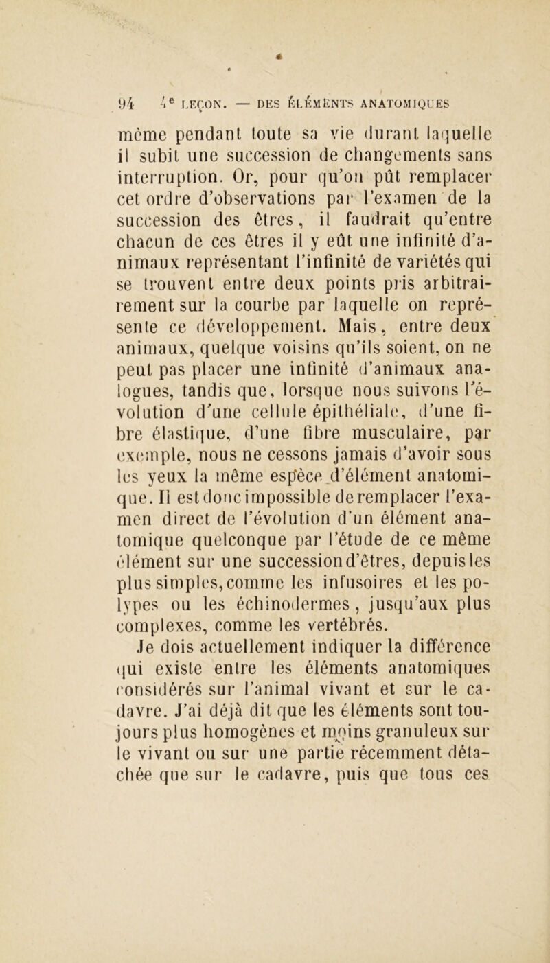 meme pendant toute sa vie durant laquelle il subit une succession de changements sans interruption. Or, pour qu’on pût remplacer cet ordre d’observations par l’examen de la succession des êtres, il faudrait qu’entre chacun de ces êtres il y eût une infinité d’a- nimaux représentant l’infinité de variétés qui se trouvent entre deux points pris arbitrai- rement sur la courbe par laquelle on repré- sente ce développement. Mais, entre deux animaux, quelque voisins qu’ils soient, on ne peut pas placer une infinité d’animaux ana- logues, tandis que, lorsque nous suivons l’é- volution d’une cellule épithéliale, d’une fi- bre élastique, d’une fibre musculaire, par exemple, nous ne cessons jamais d’avoir sous les yeux la même espèce d’élément anatomi- que. Il est donc impossible de remplacer l’exa- men direct de l’évolution d’un élément ana- tomique quelconque par l’étude de ce même élément sur une succession d’êtres, depuis les plus simples, comme les infusoires et les po- lypes ou les échinodermes, jusqu’aux plus complexes, comme les vertébrés. Je dois actuellement indiquer la différence qui existe entre les éléments anatomiques considérés sur l’animal vivant et sur le ca- davre. J’ai déjà dit que les éléments sont tou- jours plus homogènes et moins granuleux sur le vivant ou sur une partie récemment déta- chée que sur le cadavre, puis que tous ces