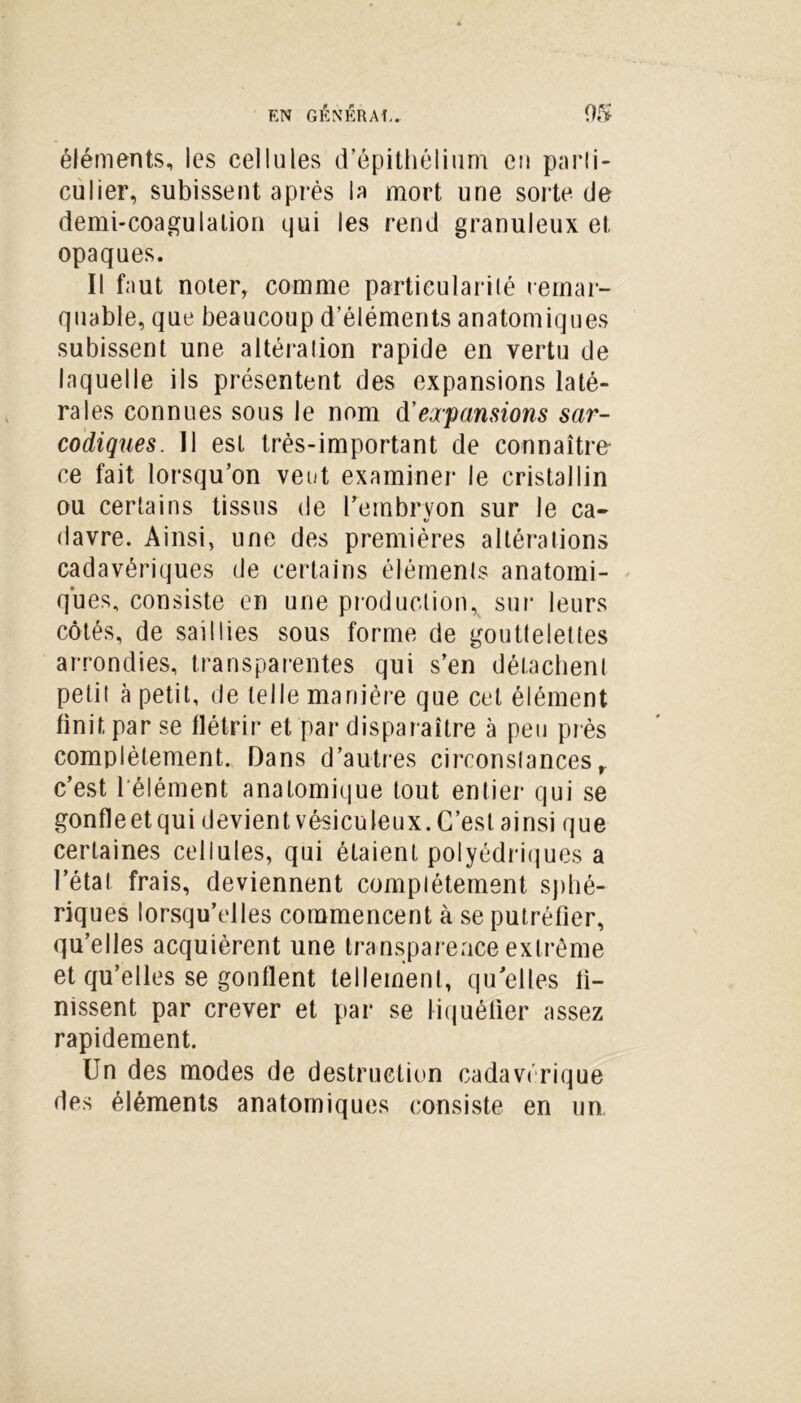 éléments, les cellules d’épithélium eu parti- culier, subissent après la mort une sorte de demi-coagulation qui les rend granuleux et opaques. Il faut noter, comme particularité remar- quable, que beaucoup d’éléments anatomiques subissent une altération rapide en vertu de laquelle ils présentent des expansions laté- rales connues sous le nom d’expansions sar- codiques. Il est très-important de connaître ce fait lorsqu’on veut examiner le cristallin ou certains tissus de l'embryon sur le ca- V davre. Ainsi, une des premières altérations cadavériques de certains éléments anatomi- ques, consiste en une production, sur leurs côtés, de saillies sous forme de gouttelettes arrondies, transparentes qui s’en détachent petit à petit, de telle manière que cet élément finit par se flétrir et par disparaître à peu près complètement. Dans d’autres circonstances r c’est l’élément anatomique tout entier qui se gonfleet qui devient vésiculeux. C’est ainsi que certaines cellules, qui étaient polyédriques a l’état frais, deviennent complètement sphé- riques lorsqu’elles commencent à se putréfier, qu’elles acquièrent une transparence extrême et qu’elles se gonflent tellement, quelles fi- nissent par crever et par se liquéfier assez rapidement. Un des modes de destruction cadavérique des éléments anatomiques consiste en un,