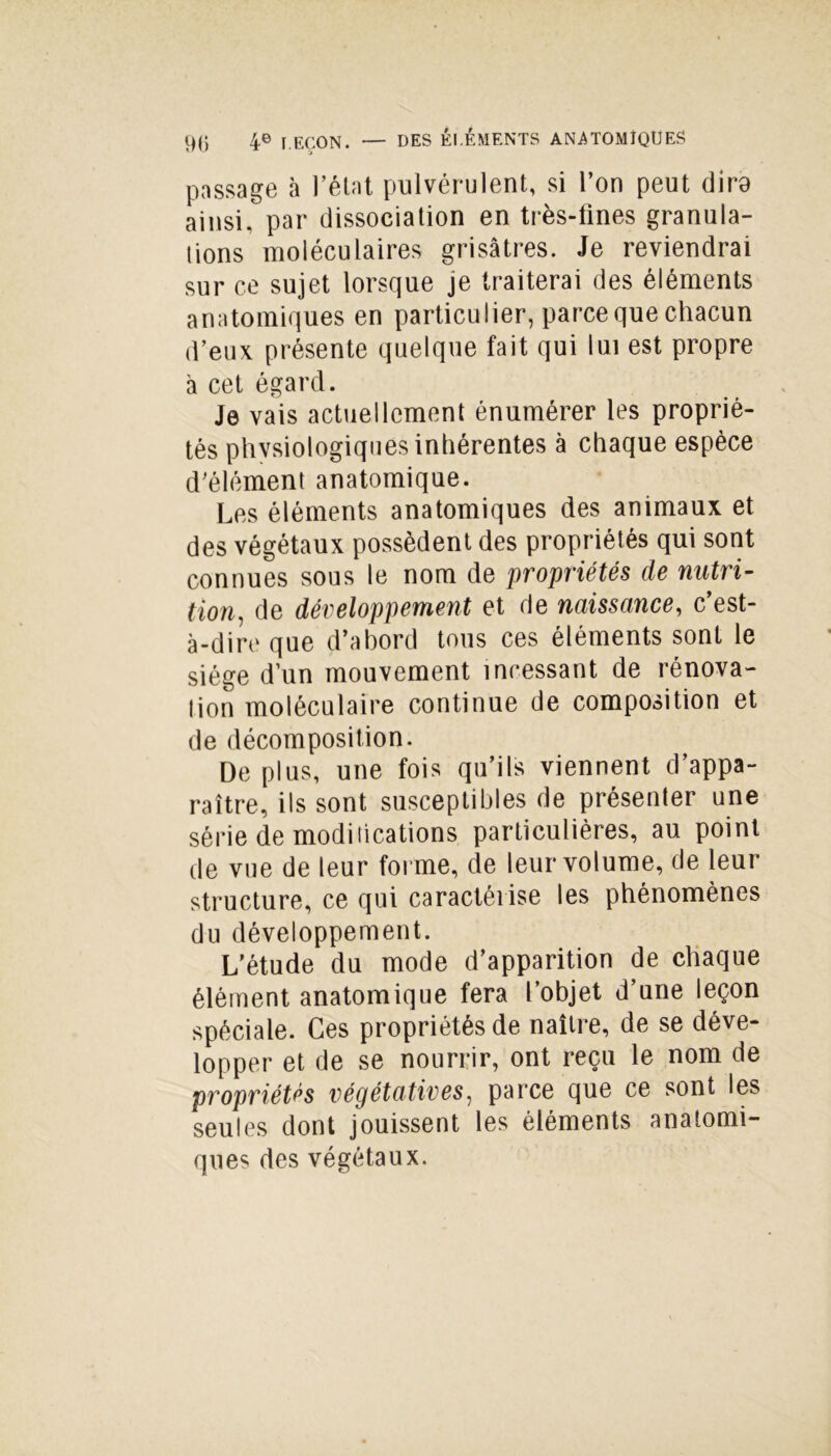 passage à l’état pulvérulent, si l’on peut dira ainsi, par dissociation en très-fines granula- tions moléculaires grisâtres. Je reviendrai sur ce sujet lorsque je traiterai des éléments anatomiques en particulier, parce que chacun d’eux présente quelque fait qui lui est propre à cet égard. Je vais actuellement énumérer les proprié- tés physiologiques inhérentes à chaque espèce d’élément anatomique. Les éléments anatomiques des animaux et des végétaux possèdent des propriétés qui sont connues sous le nom de propriétés de nutri- tion, de développement et de naissance, c’est- à-dire que d’abord tous ces éléments sont le siège d’un mouvement incessant de rénova- lion moléculaire continue de composition et de décomposition. De plus, une fois qu’ils viennent d’appa- raître, ils sont susceptibles de présenter une série de modiiications particulières, au point de vue de leur forme, de leur volume, de leur structure, ce qui caractérise les phénomènes du développement. L’étude du mode d’apparition de chaque élément anatomique fera l’objet d’une leçon spéciale. Ces propriétés de naître, de se déve- lopper et de se nourrir, ont reçu le nom de propriétés végétatives, parce que ce sont les seules dont jouissent les éléments anatomi- ques des végétaux.