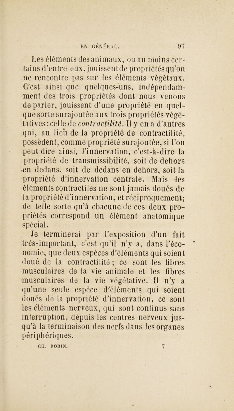 tains d’entre eux,jouissentdepropriélésqu’on ne renconlre pas sur les éléments végétaux. C’est ainsi que quelques-uns, indépendam- ment des trois propriétés dont nous venons de parler, jouissent d’une propriété en quel- que sorte surajoutée aux trois propriétés végé- tatives : celle de contractilité. Il y en a d’autres qui, au lieu de la propriété de contractilité, possèdent, comme propriété surajoutée, si l’on peut dire ainsi, l’innervation, c’est-à-dire la propriété de transmissibilité, soit de dehors •en dedans, soit de dedans en dehors, soit la propriété d’innervation centrale. Mais les éléments contractiles ne sont jamais doués de la propriété d’innervation, et réciproquement; de telle sorte qu’à chacune de ces deux pro- priétés correspond un élément anatomique spécial. Je terminerai par l’exposition d’un fait très-important, c’est qu’il n’y a, dans l’éco- nomie, que deux espèces d’éléments qui soient doué de la contractilité; ce sont les libres musculaires de la vie animale et les fibres musculaires de la vie végétative. Il n’y a qu’une seule espèce d’éléments qui soient doués de la propriété d’innervation, ce sont les éléments nerveux, qui sont continus sans interruption, depuis les centres nerveux jus- qu’à la terminaison des nerfs dans les organes périphériques.