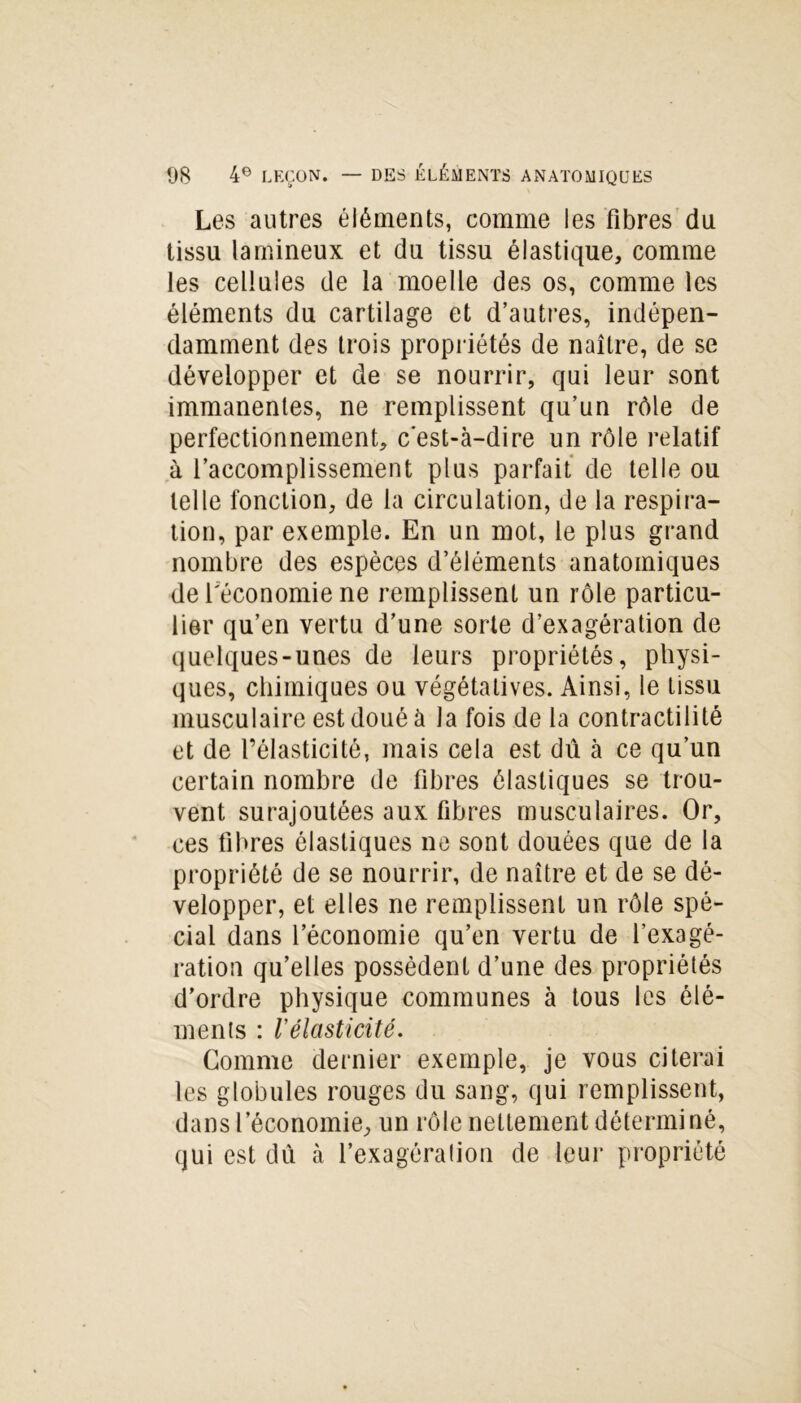 Les autres éléments, comme les fibres du tissu lamineux et du tissu élastique, comme les cellules de la moelle des os, comme les éléments du cartilage et d’autres, indépen- damment des trois propriétés de naître, de se développer et de se nourrir, qui leur sont immanentes, ne remplissent qu’un rôle de perfectionnement, c'est-à-dire un rôle relatif à l’accomplissement plus parfait de telle ou telle fonction, de la circulation, de la respira- tion, par exemple. En un mot, le plus grand nombre des espèces d’éléments anatomiques de l'économie ne remplissent un rôle particu- lier qu’en vertu d’une sorte d’exagération de quelques-unes de leurs propriétés, physi- ques, chimiques ou végétatives. Ainsi, le tissu musculaire est doué à la fois de la contractilité et de l’élasticité, mais cela est dû à ce qu’un certain nombre de fibres élastiques se trou- vent surajoutées aux fibres musculaires. Or, ces fibres élastiques ne sont douées que de la propriété de se nourrir, de naître et de se dé- velopper, et elles ne remplissent un rôle spé- cial dans l’économie qu’en vertu de l’exagé- ration qu’elles possèdent d’une des propriétés d’ordre physique communes à tous les élé- ments : Vélasticité. Gomme dernier exemple, je vous citerai les globules rouges du sang, qui remplissent, dans l’économie, un rôle nettement déterminé, qui est dû à l’exagération de leur propriété