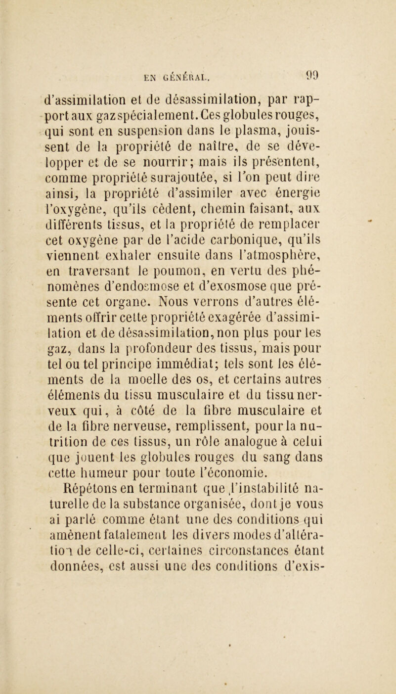 d’assimilation et de désassimilation, par rap- port aux gaz spécialement. Ces globules rouges, qui sont en suspension dans le plasma, jouis- sent de la propriété de naître, de se déve- lopper et de se nourrir; mais ils présentent, comme propriété surajoutée, si Ton peut dire ainsi, la propriété d’assimiler avec énergie l’oxygène, qu’ils cèdent, chemin faisant, aux différents tissus, et la propriété de remplacer cet oxygène par de l’acide carbonique, qu’ils viennent exhaler ensuite dans l’atmosphère, en traversant le poumon, en vertu des phé- nomènes d’endosmose et d’exosmose que pré- sente cet organe. Nous verrons d’autres élé- ments offrir cette propriété exagérée d’assimi- lation et de désassimilation,non plus pour les gaz, dans la profondeur des tissus, mais pour tel ou tel principe immédiat; tels sont les élé- ments de la moelle des os, et certains autres éléments du tissu musculaire et du tissu ner- veux qui, à côté de la fibre musculaire et de la fibre nerveuse, remplissent, pour la nu- trition de ces tissus, un rôle analogue à celui que jouent les globules rouges du sang dans cette humeur pour toute l’économie. Répétons en terminant que ^instabilité na- turelle de la substance organisée, dont je vous ai parlé comme étant une des conditions qui amènent fatalement les divers modes d’altéra- tion de celle-ci, certaines circonstances étant données, est aussi une des conditions d’exis-