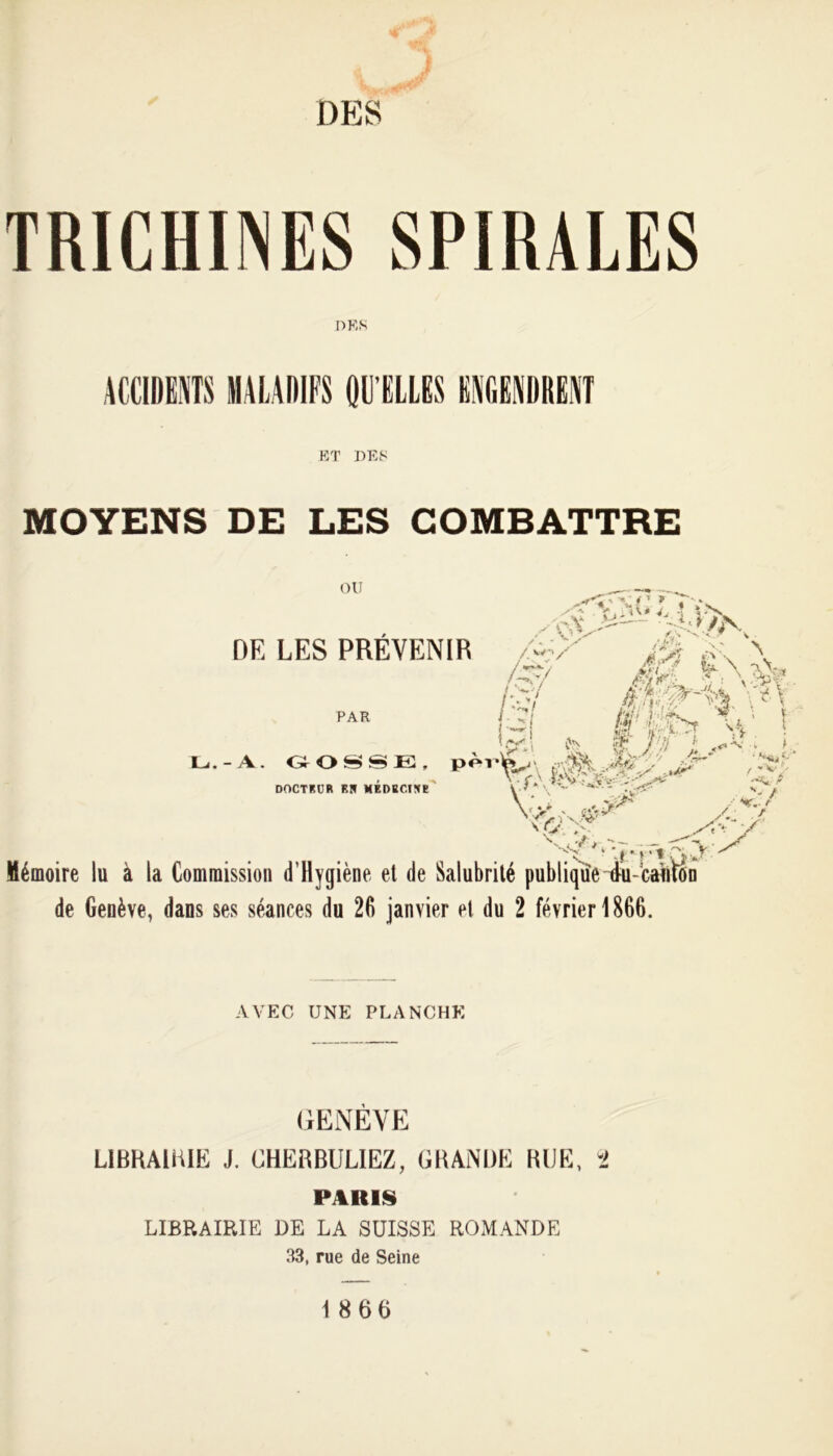 DES TRICHINES SPIRALES DES ACCIDENTS MALADIFS QU’ELLES ENGENDRENT ET DES MOYENS DE LES COMBATTRE OU -f A!/1 y « - *, DE LES PREVENIR /-/' p. \ T.\ Vv’ .. if i ■> ■ Lj. - A. GOSSE, pèr^ DOCTEUR BS MÉDBCtSe i'.f» s,* W*“ J?*-' Mémoire lu à la Commission d’Hygiène et de Salubrité publique iu-’cauïon de Genève, dans ses séances du 26 janvier et du 2 février 1866. PAR / - - 'X N à ' “V i, \ A-* **•■? t *v;- AVEC UNE PLANCHE GENÈVE LIBRAIRIE J. CHERBUL1EZ, GRANDE BIJE, -2 PARIS LIBRAIRIE DE LA SUISSE ROMANDE 33, rue de Seine 18 6 6