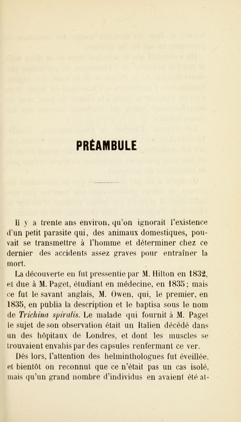 PRÉAMBULE li y a trente ans environ, qu’on ignorait l’existence d’un petit parasite qui, des animaux domestiques, pou- vait se transmettre à l’homme et déterminer chez ce dernier des accidents assez graves pour entraîner ta mort. La découverte en tut pressentie par M. Hilton en 1832, et due à M. Paget, étudiant en médecine, en 1833; mais ce fut le savant anglais, M. Owen, qui, le premier, en 1833, en publia la description et le baptisa sous le nom de Trichina spiralis. Le malade qui fournit à M. Pagel le sujet de son observation était un Italien décédé dans un des hôpitaux de Londres, et dont les muscles se trouvaient envahis par des capsules renfermant ce ver. Dès lors, l’attention des helminthologues fut éveillée, et bientôt on reconnut que ce n’était pas un cas isolé, mais qu’un grand nombre d’individus en avaient étéat-