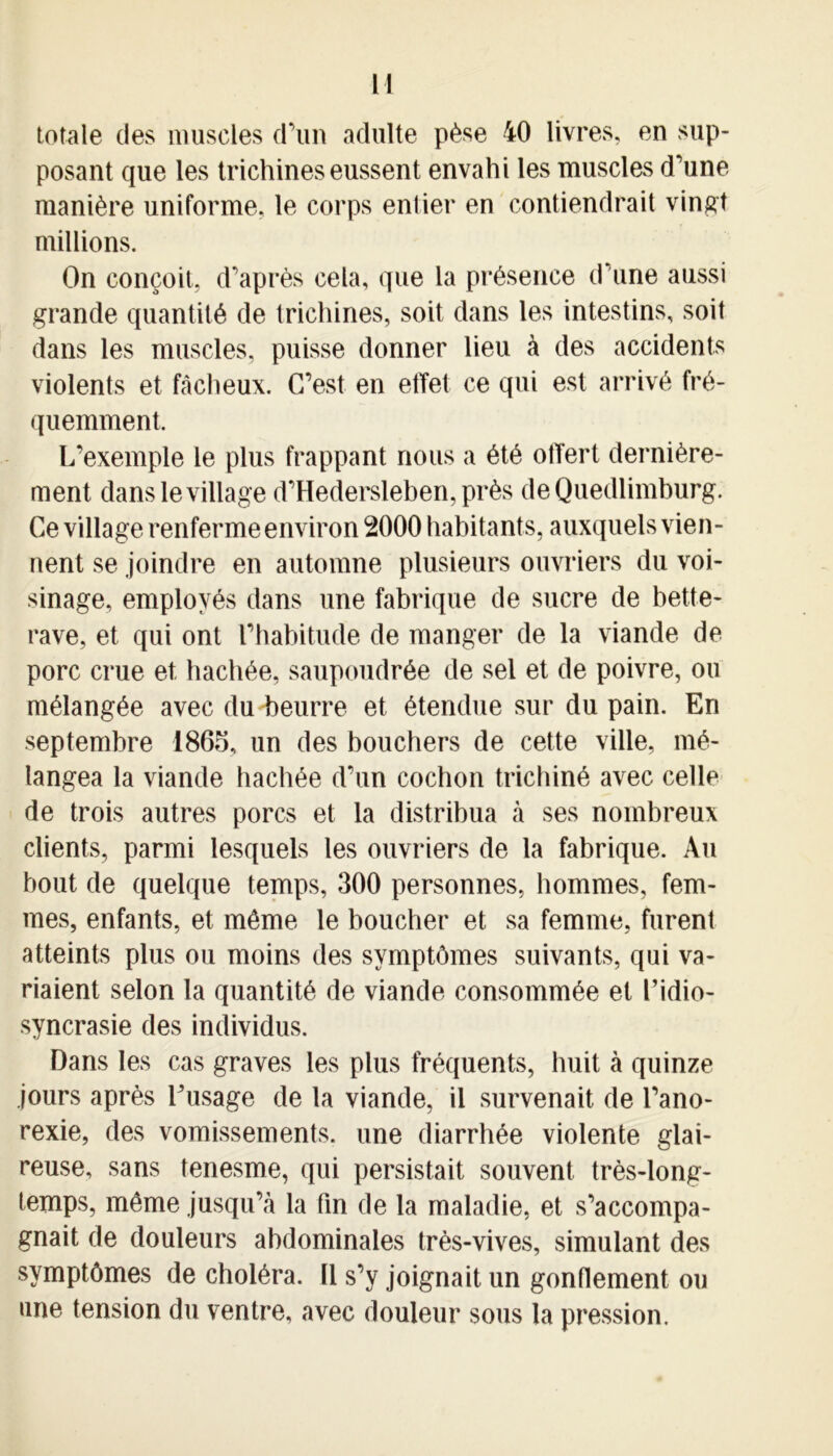 totale des muscles d’un adulte pèse 40 livres, en sup- posant que les trichines eussent envahi tes muscles d’une manière uniforme, le corps entier en contiendrait vingt millions. On conçoit, d’après cela, que la présence d’une aussi grande quantité de trichines, soit dans les intestins, soit dans les muscles, puisse donner lieu à des accidents violents et fâcheux. C’est en effet ce qui est arrivé fré- quemment. L’exemple le plus frappant nous a été offert dernière- ment dans le village d’Hedersleben, près deQuedlimburg. Ce village renferme environ 2000 habitants, auxquels vien- nent se joindre en automne plusieurs ouvriers du voi- sinage, employés dans une fabrique de sucre de bette- rave, et qui ont l’habitude de manger de la viande de porc crue et hachée, saupoudrée de sel et de poivre, ou mélangée avec du beurre et étendue sur du pain. En septembre 1865, un des bouchers de cette ville, mé- langea la viande hachée d’un cochon trichiné avec celle de trois autres porcs et la distribua à ses nombreux clients, parmi lesquels les ouvriers de la fabrique. Au bout de quelque temps, 300 personnes, hommes, fem- mes, enfants, et même le boucher et sa femme, furent atteints plus ou moins des symptômes suivants, qui va- riaient selon la quantité de viande consommée et l’idio- syncrasie des individus. Dans les cas graves les plus fréquents, huit à quinze jours après Dusage de la viande, il survenait de l’ano- rexie, des vomissements, une diarrhée violente glai- reuse, sans tenesme, qui persistait souvent très-long- temps, même jusqu’à la fin de la maladie, et s’accompa- gnait de douleurs abdominales très-vives, simulant des symptômes de choléra. 11 s’y joignait un gonflement ou une tension du ventre, avec douleur sous la pression.
