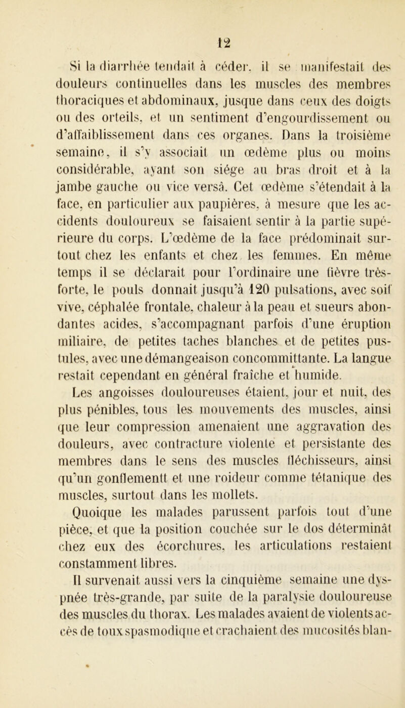 Si la diarrhée tendait à céder, il se manifestait des douleurs continuelles dans les muscles des membres thoraciques et abdominaux, jusque dans ceux des doigts ou des orteils, et un sentiment d’engourdissement ou d’alTaiblissement dans ces organes. Dans la troisième semaine, il s’y associait un œdème plus ou moins considérable, ayant son siège au bras droit et à la jambe gauche ou vice versa. Cet œdème s’étendait à la face, en particulier aux paupières, à mesure que les ac- cidents douloureux se faisaient sentir à la partie supé- rieure du corps. L’œdème de la face prédominait sur- tout chez les enfants et chez les femmes. En même temps il se déclarait pour l’ordinaire une fièvre très- forte, le pouls donnait jusqu’à 120 pulsations, avec soif vive, céphalée frontale, chaleur à la peau et sueurs abon- dantes acides, s’accompagnant parfois d’une éruption miliaire, de petites taches blanches et de petites pus- tules, avec une démangeaison concommittante. La langue restait cependant en général fraîche et humide. Les angoisses douloureuses étaient, jour et nuit, des plus pénibles, tous les mouvements des muscles, ainsi que leur compression amenaient une aggravation des douleurs, avec contracture violente et persistante des membres dans le sens des muscles fléchisseurs, ainsi qu’un gontlementt et une roideur comme tétanique des muscles, surtout dans les mollets. Quoique les malades parussent parfois tout d’une pièce, et que la position couchée sur le dos déterminât chez eux des écorchures, les articulations restaient constamment libres. U survenait aussi vers la cinquième semaine une dys- pnée très-grande, par suite de la paralysie douloureuse des muscles du thorax. Les malades avaient de violents ac- cès de toux spasmodique et crachaient des mucosités blan-