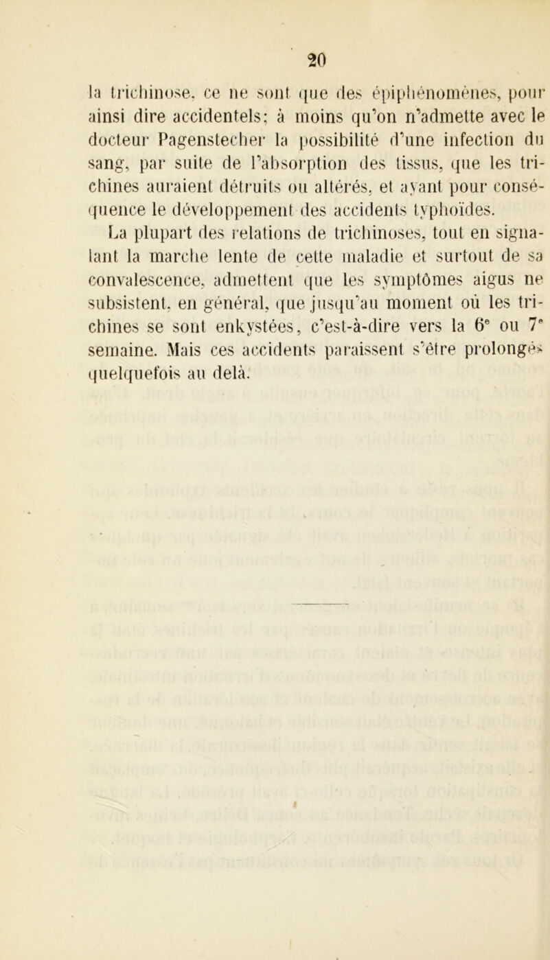 la trichinose, ce ne son! que des épiphénomènes, pour ainsi dire accidentels; à moins qu’on n’admette avec le docteur Pagenstecher la possibilité d’une infection du sang, par suite de l’absorption des tissus, que les tri- chines auraient détruits ou altérés, et ayant pour consé- quence le développement des accidents typhoïdes. La plupart des relations de trichinoses, tout en signa- lant la marche lente de cette maladie et surtout de sa convalescence, admettent que les symptômes aigus ne subsistent, en général, que jusqu’au moment où les tri- chines se sont enkystées, c’est-à-dire vers la 6e ou 7* semaine. Mais ces accidents paraissent s’être prolongé* quelquefois au delà.