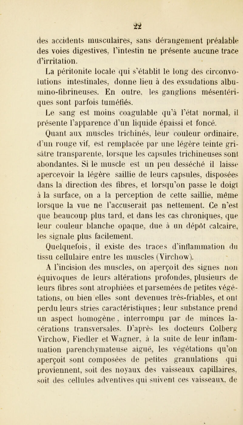 ti des accidents musculaires, sans dérangement préalable des voies digestives, l’intestin ne présente aucune trace d’irritation. La péritonite locale qui s’établit le long des circonvo- lutions intestinales, donne lieu à des exsudations albu- mino-fibrineuses. En outre, les ganglions mésentéri- ques sont parfois tuméfiés. Le sang est moins coagulable qu’à l’état normal, il présente l’apparence d’un liquide épaissi et foncé. Quant aux muscles trichinés, leur couleur ordinaire, d’un rouge vif, est remplacée par une légère teinte gri- sâtre transparente, lorsque les capsules trichineuses sont abondantes. Si le muscle est un peu desséché il laisse apercevoir la légère saillie de leurs capsules, disposées dans la direction des fibres, et lorsqu’on passe le doigt à la surface, on a la perception de cette saillie, même lorsque la vue ne l’accuserait pas nettement. Ce n’est que beaucoup plus tard, et dans les cas chroniques, que leur couleur blanche opaque, due à un dépôt calcaire, les signale plus facilement. Quelquefois, il existe des traces d’inflammation du tissu cellulaire entre les muscles (Virchow). A l’incision des muscles, on aperçoit des signes non équivoques de leurs altérations profondes, plusieurs de leurs fibres sont atrophiées et parsemées de petites végé- tations, ou bien elles sont devenues très-friables, et ont perdu leurs stries caractéristiques; leur substance prend un aspect homogène, interrompu par de minces la- cérations transversales. D’après les docteurs Golherg Virchow, Fiedler et Wagner, à la suite de leur inflam- mation parenchymateuse aiguë, les végétations qu’on aperçoit sont composées de petites granulations qui proviennent, soit des noyaux des vaisseaux capillaires, soit des cellules adventives qui suivent ces vaisseaux, de