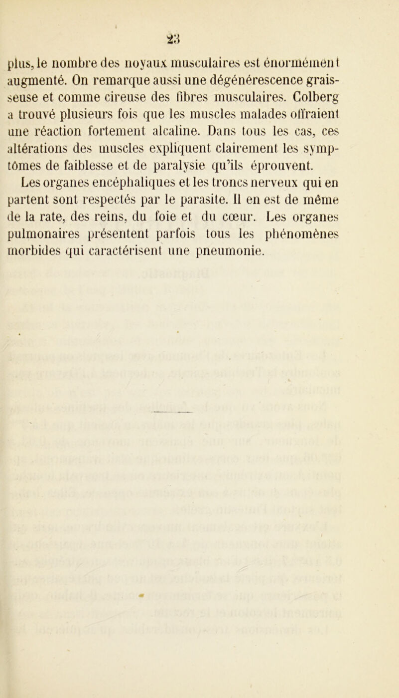 plus, le nombre des noyaux musculaires est énormémen t augmenté. On remarque aussi une dégénérescence grais- seuse et comme cireuse des fibres musculaires. Colberg a trouvé plusieurs fois que les muscles malades offraient une réaction fortement alcaline. Dans tous les cas, cas altérations des muscles expliquent clairement les symp- tômes de faiblesse et de paralysie qu’ils éprouvent. Les organes encéphaliques et les troncs nerveux qui en partent sont respectés par le parasite. 11 en est de même de la rate, des reins, du foie et du cœur. Les organes pulmonaires présentent parfois tous les phénomènes morbides qui caractérisent une pneumonie.