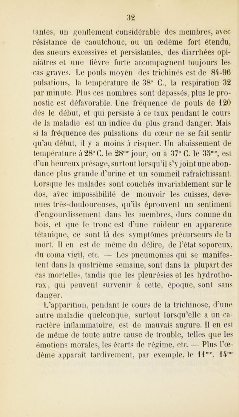 tantes, un gonflement considérable des membres, avec résistance de caoutchouc, ou un œdème fort étendu, des sueurs excessives et persistantes, des diarrhées opi- niâtres et une fièvre forte accompagnent toujours les cas graves. Le pouls moyen des trichines est de 84-96 pulsations, la température de 38° C., la respiration 32 par minute. Plus ces nombres sont dépassés, plus le pro- nostic est défavorable. Une fréquence de pouls de 120 dès le début, et qui persiste à ce taux pendant le cours de la maladie est un indice du plus grand danger. Mais si la fréquence des pulsations du cœur ne se fait sentir qu’au début, il y a moins à risquer. Un abaissement de température à 28° G. le 28mejour, ou à 37° G. le 35me, est d’un heureux présage, surtout lorsqu’il s’y joint une abon- dance plus grande d’urine et un sommeil rafraîchissant. Lorsque les malades sont couchés invariablement sur le dos, avec impossibilité de mouvoir les cuisses, deve- nues très-douloureuses, qu’ils éprouvent un sentiment d’engourdissement dans les membres, durs comme du bois, et (pie le tronc est d’une roideur en apparence tétanique, ce sont là des symptômes précurseurs de la mort. 11 en est de même du délire, de l’état soporeux, du coma vigil, etc. — Les pneumonies qui se manifes- tent dans la quatrième semaine, sont dans la plupart des cas mortelles, tandis (pie les pleurésies et les hydrotho- rax, qui peuvent survenir à cette, époque, sont sans danger. L’apparition, pendant le cours de la trichinose, d’une autre maladie quelconque, surtout lorsqu’elle a un ca- ractère inflammatoire, est de mauvais augure. 11 en est de môme de toute autre cause de trouble, telles que les émotions morales, les écarts de régime, etc. — Plus l’œ- dème apparaît tardivement, par exemple, le i lme. 14n,M