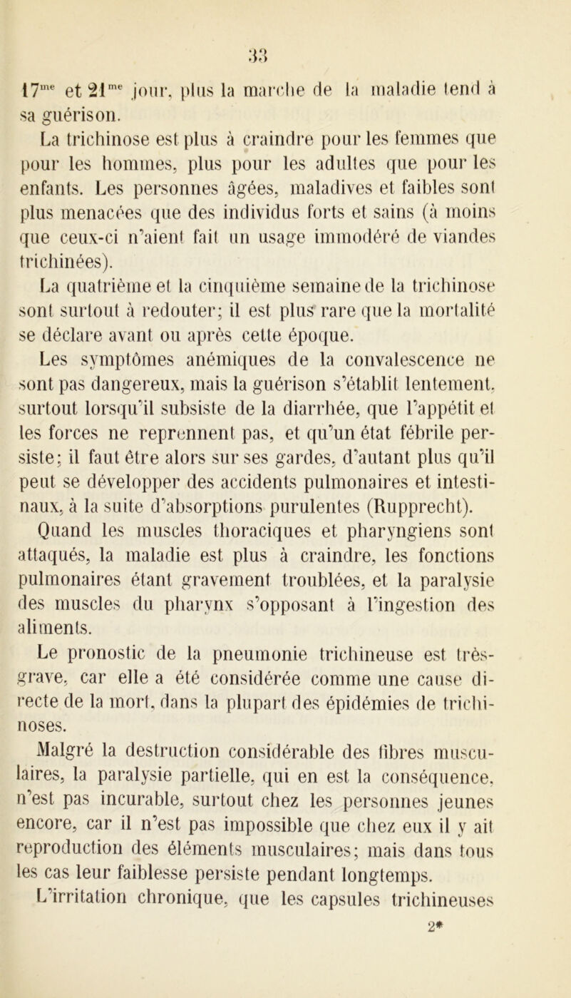 17me et21me jour, plus la marche de la maladie tend à sa guérison. La trichinose est plus à craindre pour les femmes que pour les hommes, plus pour les adultes que pour les enfants. Les personnes âgées, maladives et faibles sont plus menacées que des individus forts et sains (à moins que ceux-ci iraient fait un usage immodéré de viandes trichinées). La quatrième et la cinquième semaine de la trichinose sont surtout à redouter; il est plus rare que la mortalité se déclare avant ou après cette époque. Les symptômes anémiques de la convalescence ne sont pas dangereux, mais la guérison s’établit lentement, surtout lorsqu’il subsiste de la diarrhée, que l’appétit et les forces ne reprennent pas, et qu’un état fébrile per- siste; il faut être alors sur ses gardes, d’autant plus qu’il peut se développer des accidents pulmonaires et intesti- naux, à la suite d’absorptions purulentes (Rupprecht). Quand les muscles thoraciques et pharyngiens sont attaqués, la maladie est plus à craindre, les fonctions pulmonaires étant gravement troublées, et la paralysie des muscles du pharynx s’opposant à l’ingestion des aliments. Le pronostic de la pneumonie trichineuse est très- grave, car elle a été considérée comme une cause di- recte de la mort, dans la plupart des épidémies de trichi- noses. Malgré la destruction considérable des libres muscu- laires, la paralysie partielle, qui en est la conséquence, n’est pas incurable, surtout chez les personnes jeunes encore, car il n’est pas impossible que chez eux il y ait reproduction des éléments musculaires; mais dans tous les cas leur faiblesse persiste pendant longtemps. L irritation chronique, que les capsules trichineuses 2*