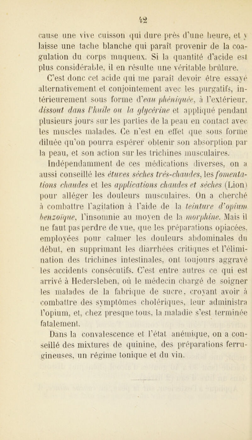 cause une vive cuisson qui dure près d’une heure, et \ laisse une tache blanche qui paraît provenir de la coa- gulation du corps muqueux. Si la quantité d’acide est plus considérable, il en résulte une véritable brûlure. C’est donc cet acide qui me paraît devoir être essayé alternativement et conjointement avec les purgatifs, in- térieurement sous forme d'eau phëniquée, à l’extérieur. dissout dans l’huile on la glycérine et appliqué pendant plusieurs jours sur les parties de la peau en contact avec les muscles malades. Ce n’est en effet que sous forme diluée qu’on pourra espérer obtenir son absorption par la peau, et son action sur les trichines musculaires. Indépendamment de ces médications diverses, on a aussi conseillé les étuves sèches très-chaudes, les fomenta- tions chaudes et les applications chaudes et sèches (Lion) pour alléger les douleurs musculaires. On a cherché à combattre l’agitation à l’aide de la teinture d’opium benzoïque, l’insomnie au moyen de la morphine. Mais il ne faut pas perdre de vue, que les préparations opiacées, employées pour calmer les douleurs abdominales du début, en supprimant les diarrhées critiques et l’élimi- nation des trichines intestinales, ont toujours aggravé les accidents consécutifs. C'est entre autres ce qui est arrivé à Hedersleben, où le médecin chargé de soigner les malades de la fabrique de sucre, croyant avoir à combattre des symptômes cholériques, leur administra l’opium, et. chez presque tous, la maladie s’est terminée fatalement. Dans la convalescence et l’état anémique, on a con- seillé des mixtures de quinine, des préparations ferru- gineuses. un régime tonique et du vin.