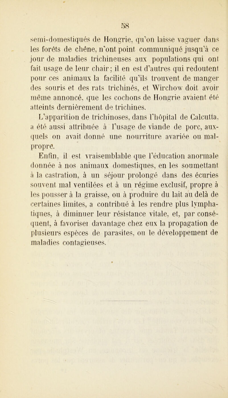 serni-domestiqnés de Hongrie, qu’on laisse vaguer dans les forêts de chêne, n’ont point communiqué jusqu’à ce jour de maladies trichineuses aux populations qui onl fait usage de leur chair; il en est d’autres qui redoutent pour ces animaux la facilité qu’ils trouvent de manger des souris et des rats trichinés, et Wirchow doit avoir même annoncé, que les cochons de Hongrie avaient été atteints dernièrement de trichines. L’apparition de trichinoses, dans l’hôpital de Calcutta, a été aussi attribuée à l’usage de viande de porc, aux- quels on avait donné une nourriture avariée ou mal- propre. Enfin, il est vraisemblable que l’éducation anormale donnée à nos animaux domestiques, en les soumettant à la castration, à un séjour prolongé dans des écuries souvent mal ventilées et à un régime exclusif, propre à les pousser à la graisse, ou à produire du lait au delà de certaines limites, a contribué à les rendre plus lympha- tiques, à diminuer leur résistance vitale, et, par consé- quent, à favoriser davantage chez eux la propagation de plusieurs espèces de parasites, ou le développement de maladies contagieuses.