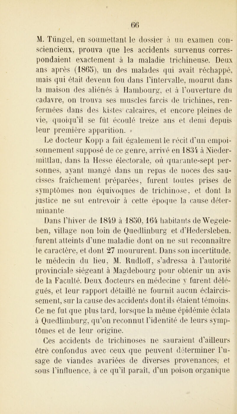 T 66 M. Tüngel, en soumettant le dossier à un examen con- sciencieux, prouva que les accidents survenus corres- pondaient exactement à la maladie trichineuse. Deux ans après (1865), un des malades qui avait réchappé, mais qui était devenu fou dans l'intervalle, mourut dans la maison des aliénés à Hambourg, el à l’ouverture du cadavre, on trouva ses muscles farcis de trichines, ren- fermées dans des Listes calcaires, et encore pleines de vie, quoiqu’il se fût écoulé treize ans el demi depuis leur première apparition. » Le docteur Kopp a fait également le récit d'un empoi- sonnement supposé de ce genre, arrivé en 1834 à Nieder- mittlau, dans la Hesse électorale, où quarante-sept per- sonnes, ayant mangé dans un repas de noces des sau- cisses fraîchement préparées, furent toutes prises de symptômes non équivoques de trichinose, et dont la justice ne sut entrevoir à cette époque la cause déter- minante Dans l’hiver de 1849 à 1850,164 habitants deWegele- ben, village non loin de Quedlinburg et d’Hedersleben. furent atteints d’une maladie dont on ne sut reconnaître le caractère, et dont 27 moururent. Dans son incertitude, le médecin du lieu, M. Rudloff, s’adressa à l’autorité provinciale siégeant à Magdebourg pour obtenir un avis de la Faculté. Deux docteurs en médecine y furent délé- gués, et leur rapport détaillé ne fournit aucun éclaircis- sement, sur la cause des accidents dont ils étaient témoins. Ce ne fut que plus tard, lorsque la même épidémie éclata à Quedlimburg, qu’on reconnut l’identité de leurs symp- tômes et de leur origine. Ces accidents de trichinoses ne sauraient d’ailleurs être confondus avec ceux que peuvent déterminer Du- sage de viandes avariées de diverses provenances; et sous l’influence, à ce qu’il paraît, d’un poison organique