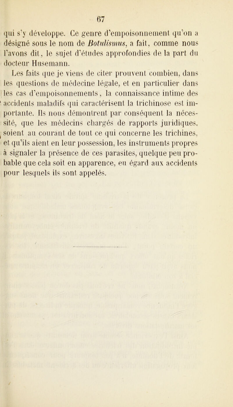 qui s’y développe. Ce genre d’empoisonnement qu'on a désigné sous le nom de Botulismus, a fait, comme nous l’avons dit, le sujet d’études approfondies de la part du docteur Husemann. Les faits que je viens de citer prouvent combien, dans les questions de médecine légale, et en particulier dans les cas d’empoisonnements, la connaissance intime des 1 accidents maladifs qui caractérisent la trichinose est im- portante. Ils nous démontrent par conséquent la néces- sité, que les médecins chargés de rapports juridiques. ( soient au courant de tout ce qui concerne les trichines, et qu’ils aient en leur possession, les instruments propres à signaler la présence de ces parasites, quelque peu pro- bable que cela soit en apparence, eu égard aux accidents pour lesquels ils sont appelés.
