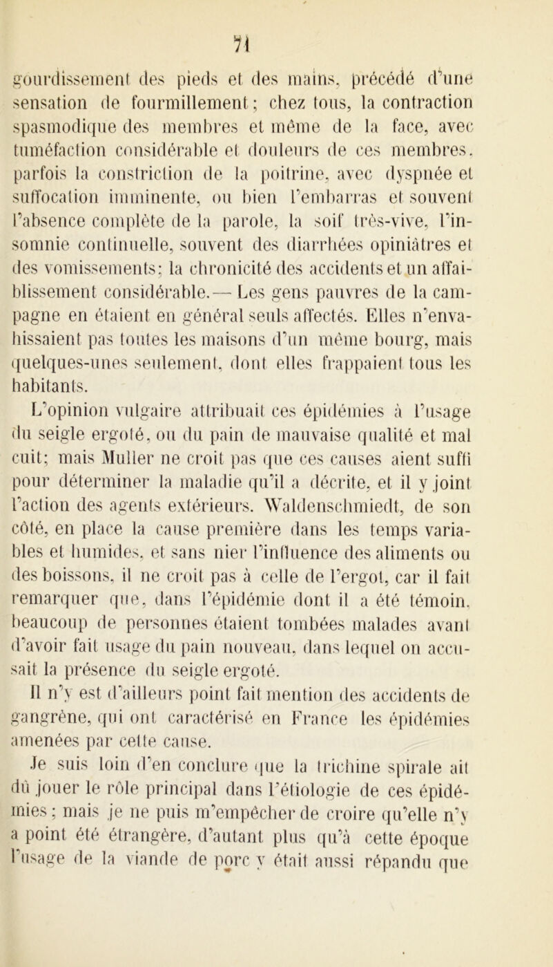 n gourdissement des pieds et des mains, précédé d'une sensation de fourmillement; chez tous, la contraction spasmodique des membres et même de la face, avec tuméfaction considérable et douleurs de ces membres, parfois la constriclion de la poitrine, avec dyspnée et suffocation imminente, ou bien l’embarras et souvent l’absence complète de la parole, la soif très-vive, l’in- somnie continuelle, souvent des diarrhées opiniâtres el des vomissements; la chronicité des accidents et un affai- blissement considérable.— Les gens pauvres de la cam- pagne en étaient en général seuls affectés. Files n’enva- hissaient pas toutes les maisons d’un même bourg, mais quelques-unes seulement, dont elles frappaient tous les habitants. L’opinion vulgaire attribuait ces épidémies à l’usage du seigle ergoté, ou du pain de mauvaise qualité et mal cuit; mais Muller ne croit pas que ces causes aient suffi pour déterminer la maladie qu’il a décrite, et il y joint l’action des agents extérieurs. Waldenschmiedt, de son côté, en place la cause première dans les temps varia- bles et humides, et sans nier l’influence des aliments ou des boissons, il ne croit pas à celle de l’ergot, car il fait remarquer que, dans l’épidémie dont il a été témoin, beaucoup de personnes étaient tombées malades avani d’avoir fait usage du pain nouveau, dans lequel on accu- sait la présence du seigle ergoté. Il n’y est d’ailleurs point fait mention des accidents de gangrène, qui ont caractérisé en France les épidémies amenées par cette cause. Je suis loin d’en conclure que la trichine spirale ait dû jouer le rôle principal dans Fétiologie de ces épidé- mies; mais je ne puis m’empêcher de croire qu’elle n’y a point été étrangère, d’autant plus qu’à cette époque Frisage de la viande de porc y était aussi répandu que