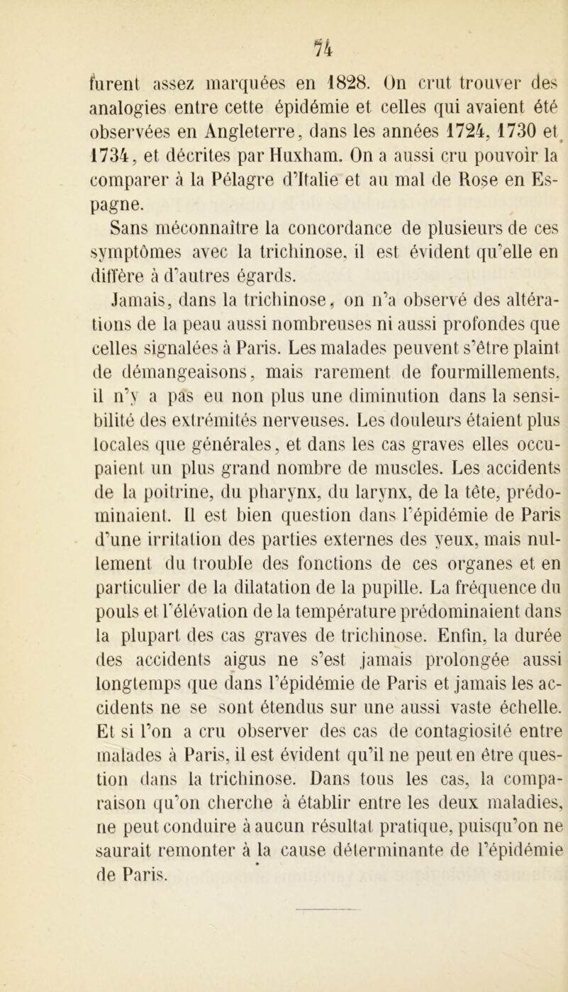 furent assez marquées en 1828. On crut trouver des analogies entre cette épidémie et celles qui avaient été observées en Angleterre, dans les années 1724, 1730 et 1734, et décrites par Huxham. On a aussi cru pouvoir la comparer à la Pélagre d’Italie et au mal de Rose en Es- pagne. Sans méconnaître la concordance de plusieurs de ces symptômes avec la trichinose, il est évident qu’elle en diffère à d’autres égards. Jamais, dans la trichinose, on n’a observé des altéra- tions de la peau aussi nombreuses ni aussi profondes que celles signalées à Paris. Les malades peuvent s’être plaint de démangeaisons, mais rarement de fourmillements, il n’y a pas eu non plus une diminution dans la sensi- bilité des extrémités nerveuses. Les douleurs étaient plus locales que générales, et dans les cas graves elles occu- paient un plus grand nombre de muscles. Les accidents de la poitrine, du pharynx, du larynx, de la tête, prédo- minaient. Il est bien question dans l’épidémie de Paris d’une irritation des parties externes des yeux, mais nul- lement du trouble des fonctions de ces organes et en particulier de la dilatation de la pupille. La fréquence du pouls et l’élévation de la température prédominaient dans la plupart des cas graves de trichinose. Enfin, la durée des accidents aigus ne s’est jamais prolongée aussi longtemps que dans l’épidémie de Paris et jamais les ac- cidents ne se sont étendus sur une aussi vaste échelle. Et si l’on a cru observer des cas de contagiosité entre malades à Paris, il est évident qu’il ne peut en être ques- tion dans la trichinose. Dans tous les cas, la compa- raison qu’on cherche à établir entre les deux maladies, ne peut conduire à aucun résultat pratique, puisqu’on ne saurait remonter à la cause déterminante de l’épidémie ♦ de Paris.
