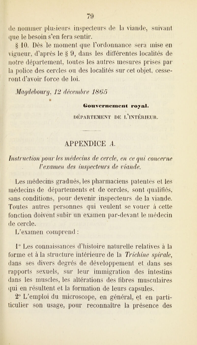 de nommer plusieurs inspecteurs de la viande, suivant que le besoin s’en fera sentir. § 10. Dès le moment que l’ordonnance sera mise en vigueur, d’après le § 9, dans les différentes localités de notre département, toutes les autres mesures prises par la police des cercles ou des localités sur cet objet, cesse- ront d’avoir force de loi. Magdebourg, 12 décembre 186o Gouvernement royal. DÉPARTEMENT DE ^INTÉRIEUR. APPENDICE ,4. Instruction pour les médecins de cercle, en ce qui concerne T examen des inspecteurs de viande. Les médecins gradués, les pharmaciens patentes et les médecins de départements et de cercles, sont qualifiés, sans conditions, pour devenir inspecteurs de la viande. Toutes autres personnes qui veulent se vouer à cette fonction doivent subir un examen par-devant le médecin de cercle. L’examen comprend : 1° Les connaissances d’histoire naturelle relatives à la forme et à la structure intérieure de la Trichine spirale, dans ses divers degrés de développement et dans ses rapports sexuels, sur leur immigration des intestins dans les muscles, les altérations des libres musculaires qui en résultent et la formation de leurs capsules. 2° L’emploi du microscope, en général, et en parti- ticulier son usage, pour reconnaître la présence des