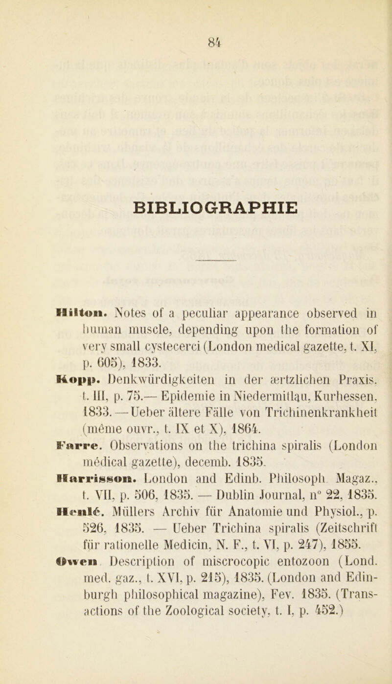 BIBLIOGRAPHIE Hilton. Notes of a peculiar appearance observed in human muscle, depending upon the formation of very small cystecerci (London medical gazette, t. XI, p. 605), 1833. Ko|»i». Denkwürdigkeiten in der ærtzlichen Praxis, t. III, p. 75.— Epidémie in NiedermitUu, Kurhessen, 1833. — Ueber altéré Falle von Trichinenkrankheit (même ouvr., t. IX et X), 1864. Faire. Observations on the trichina spiralis (London médical gazette), decemb. 1835. Harrisson. London and Edinb. Philosoph Magaz.. t. VII, p. 506, 1835. — Dublin Journal, n° 22, 1835. Ht*nl£. Mtillers Arcbiv fur Anatomie und PhysioL, p. 526, 1835. — Ueber Trichina spiralis (Zeitschrift fur rationelle Medicin, N. F., t. VI, p. 247), 1855. Ooen Description of miscrocopic entozoon (Lond. med. gaz., (. XVI, p. 215), 1835. (London and Edin- burgh philosophical magazine), Fev. 1835. (Trans- actions of the Zoological society, t. I, p. 452.)