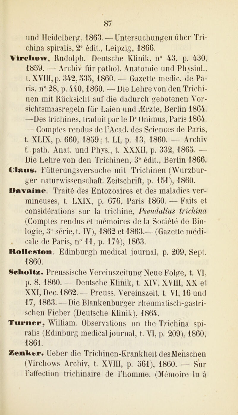 und Heidelberg, 1863. — Untersuchungen über Tri- china spiralis, 2e édit., Leipzig, 1866. Virchow, Rudolph. Deutsche Klinik, n° 43, p. 430. 1859. — Archiv für pathol. Anatomie und Physiol.. t. XVIII, p. 342,535, 1860. — Gazette medic. de Pa- ris, n° 28, p. 440,1860. — Die Lehrevon den Trichi- nen mit Rücksiclit auf die dadurch gebotenen Vor- sichtsmaasregeln für Laien und Ærzte, Berlin 1864. —Des trichines, traduit par le Dr Onimus, Paris 1864. — Comptes rendus de l’Acad. des Sciences de Paris, t. XLIX, p. 660, 1859; t. LI, p. 13, 1860. — Archiv f. path. Anal, und Phvs., t. XXXII, p. 332, 1865. — Die Lehre von den Trichinen, 3e édit., Berlin 1866. Claus. Fütterungsversuche mit Trichinen (Wurzbur- ger naturwissenschaft. Zeitschrift, p. 151), 1860. Davaine. Traité des Entozoaires et des maladies ver- mineuses, t. LXIX, p. 676, Paris 1860. — Faits et considérations sur la trichine, Pseudalius trichina (Comptes rendus et mémoires de la Société de Bio- logie, 3e série, t. IV), 1862 et 1863.— (Gazette médi- cale de Paris, n° 11, p. 174), 1863. ftolleston. Edinburgh medical journal, p. 209, Sept. 1860. Sclioltz. Preussische Vereinszeitung Neue Folge, t. VI. p. 8, 1860. — Deutsche Klinik, t. XIV, XVIII, XX et XXI, Dec. 1862. — Preuss. Vereinszeit. t. VI, 16 und 17, 1863. — Die Blankenburger rheumatisch-gastri- schen Fieber (Deutsche Klinik), 1864. Turner, William. Observations on the Trichina spi- ralis (Edinburg medical journal, t, VI, p. 209), 1860, 1861. Zenker. Ueber die Trichinen-Krankheit desMenschen (Virchows Archiv, t. XVIII, p. 561), 1860. — Sur l'affection trichinaire de l’homme. (Mémoire lu à