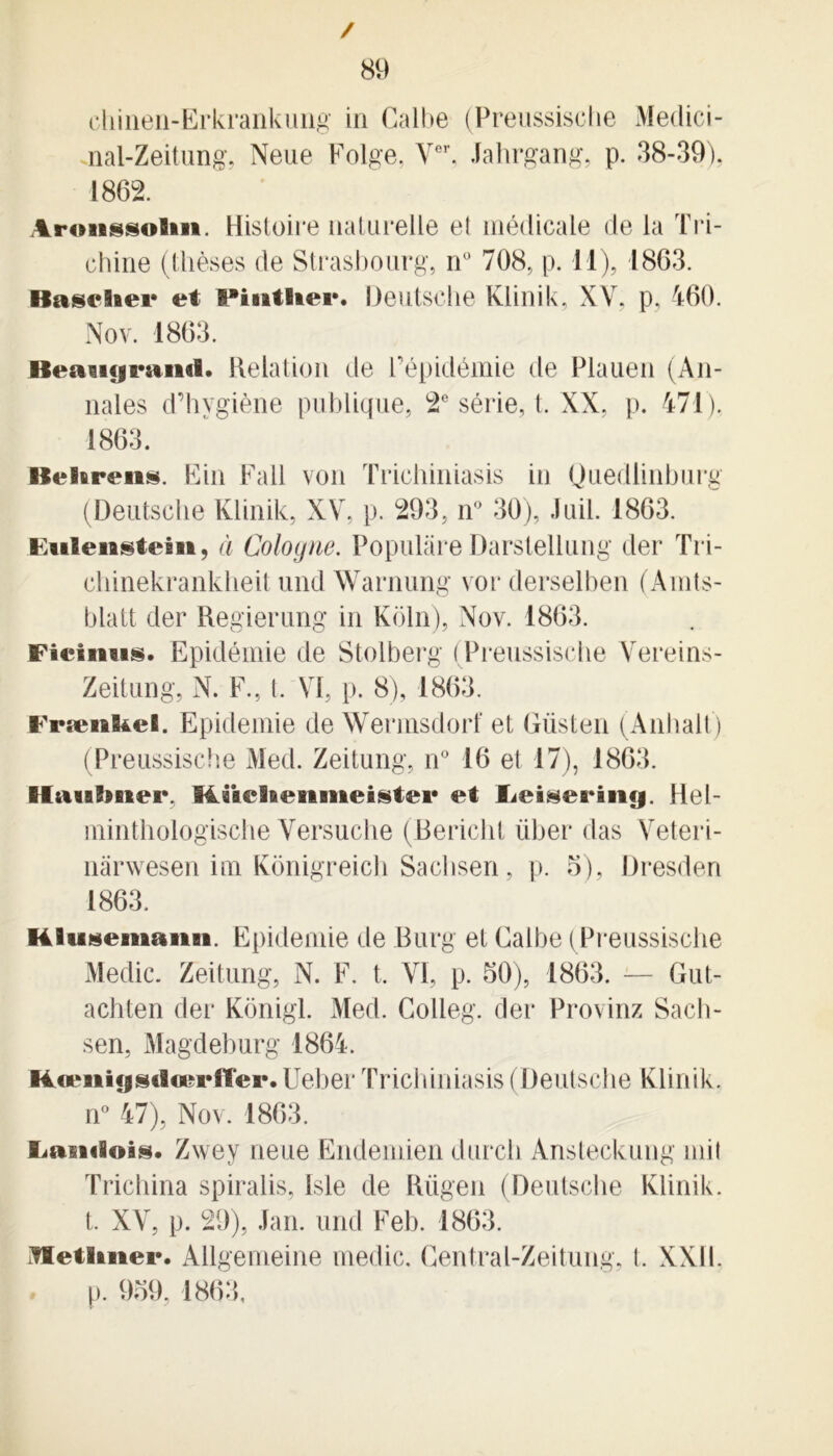 / 89 chineu-Erkrankung in Gall>e (Preussisclie Medici- nal-Zeitung, Neue Folge, Vor, Jahrgang, p. 38-39), 1862. Arosissolm. Histoire naturelle e! médicale de la Tri- chine (thèses de Strasbourg, n° 708, p. il), 1863. Baselaei* et PintHei*. Deutsche Kiinik, XV, p, 460. Nov. 1863. Beaiujraml. Relation de l’épidémie de Plauen (An- nales d’hygiène publique, 2e série, t. XX, p. 471), 1863. Belarens. Fin Fall von Trichiniasis in Quedlinburg (Deutsche Kiinik, XV, p. 293, n° 30), Juil. 1863. Ëuleiastem, à Cologne. Populàre Darstellung der Tri- chinekrankheit undWarnung vor derselben (Aints- blatt der Regierung in Koln), Nov. 1863. Fieinus. Epidémie de Stolberg (Preussisclie Vereins- Zeitung, N. F., t. VI, p. 8), 1863. Frænkei. Epidémie de Wermsdorf et Güsten (Anhalt) (Preussisclie Med. Zeitung, n° 16 et 17), 1863. Hauïmer, Rücheniikeister et Ijeiseriiig. Hel- minthologische Versuche (Bericht über das Veteri- nârwesen im Konigreich Sachsen, p. 5), Dresden 1863. Hlusemaiin. Epidémie de Burg et Galbe (Preussisclie Medic. Zeitung, N. F. t, VI, p. 50), 1863. — Gut- achten der Kônigl. Med. Golieg. der Provinz Sach- sen, Magdeburg 1864. Rcenigsdœriïer. Uebei Trichiniasis (Deutsche Kiinik. n° 47), Nov. 1863. Zwey neue Endemien durch Ansteckung mil Trichina spiralis, Isle de Rügen (Deutsche Kiinik. t. XV, p. 29), Jan. und Feb. 1863. itletiaiiei*. Allgemeine medic, Gentral-Zeitung, l. XXII. p. 959, 1863,