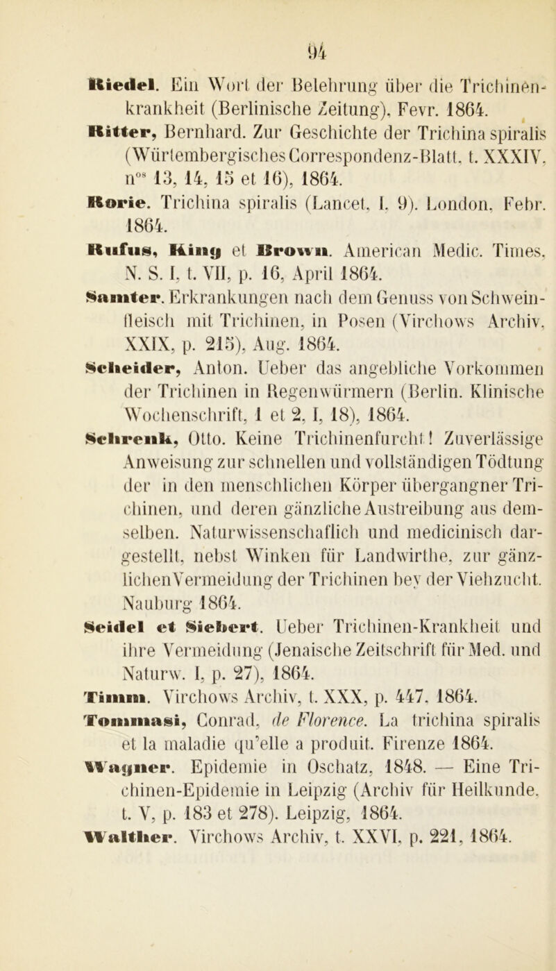 Rietlel. Ein Wort der Belehrung über die Trichinèn- krankheit (Berlinisclie Zeitung), Fevr. 1864. Ritter, Bernhard. Zur Geschichte der Trichina spiraiis (Würtembergisches Correspondenz-Blatt, t. XXXIV. n08 13, 14, 15 et 16), 1864. Rorie. Trichina spiraiis (Lancet, L 9). London, Febr. 1864. Rufus, lü»y et Rromi. American Medic. Times, N. S. 1, t. VII, p. 16, April 1864. Samter. Erkrankungen nacli dem Genuss von Schwein- lleisch mit Trichinen, in Posen (Virchows Archiv, XXIX, p. 215), Aug. 1864. Nciieuler, Anton. Ueber das angeblicbe Vorkommen der Trichinen in Regenwiirmern (Berlin. Klinische Wochenschrift, 1 et 2, 1, 18), 1864. Schrenk, Otto. Keine Trichinenfurcht ! Zuverlàssige Anweisung zur schnellen und vollstândigen Tôdtung der in den inenschlichen Korper übergangner Tri- chinen, und deren gânzliche Austreibung ans dem- selben. Naturwissenschaflich und medicinisch dar- gestellt, nebst Winken iïir Landwirthe, zur gânz- lichenVermeidung der Trichinen bey der Viehzucht. Nauburg 1864. $ei«lel et §iel»ert. Ueber Trichinen-Krankheit und dire Vermeidung (Jenaische Zeitschrift fiirMed. und Naturw. I, p. 27), 1864. Timm. Virchows Archiv, t, XXX, p. 447, 1864. Tommasi, Conrad, (le Florence. La trichina spiraiis et la maladie qu’elle a produit. Firenze 1864. Wagner. Epidémie in Oschatz, 1848. — Eine Tri- chinen-Epidemie in Leipzig (Archiv für Heilkunde. t. V, p. 183 et 278). Leipzig, 1864. Walt lier. Virchows Archiv, t, XXVI. p. 221, 1864.