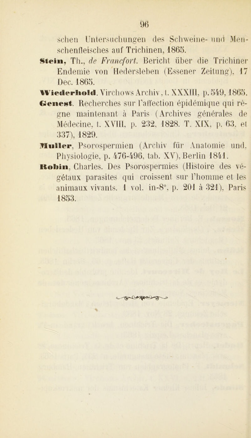schen Untersuchungen des Sclrweine- und Men- schenfleisches auf Trichinen, 1865. Stein, Th., de Francfort, Bericht iiber die Trichiner Endemie von Hedersleben (Essener Zeitung). 17 Dec. 1865. Wiealerliolri. Yirchows Archiv. I. XXXIII, p. 549,1865. Genest Recherches sur Taffection épidémique qui ré- gne maintenant à Paris (Archives générales de Médecine, î. XVIII, p. 232, 1828. T. XIX. p. 63. et 337), 1829. Muller, Psorospermien (Archiv für Anatomie und. Physiologie, p. 476-496, tab. XV), Berlin 1841. uoliin. Charles. Des Psorospermies (Histoire des vé- gétaux parasites qui croissent sur l’homme et les animaux vivants. 1 vol. in-8°, p. 201 à 321), Paris 1853.