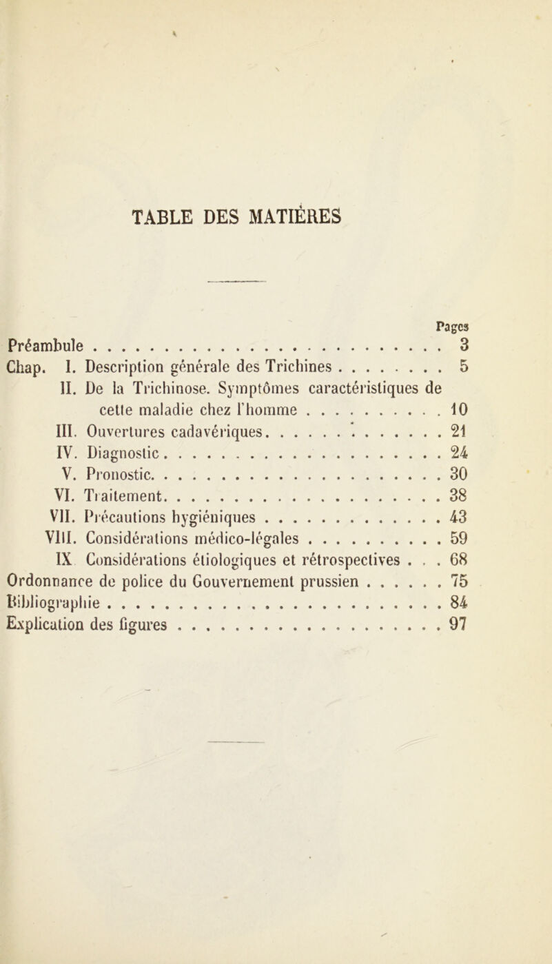 TABLE DES MATIÈRES Pages Préambule 3 Chap. 1. Description générale des Trichines 5 II. De la Trichinose. Symptômes caractéristiques de cetle maladie chez l’homme .10 III. Ouvertures cadavériques 21 IV. Diagnostic 24 V. Pronostic 30 VI. Tiailement 38 VII. Précautions hygiéniques 43 VIII. Considérations médico-légales 59 IX Considérations étiologiques et rétrospectives ... 68 Ordonnance de police du Gouvernement prussien 75 Bibliographie 84 Explication des figures 97