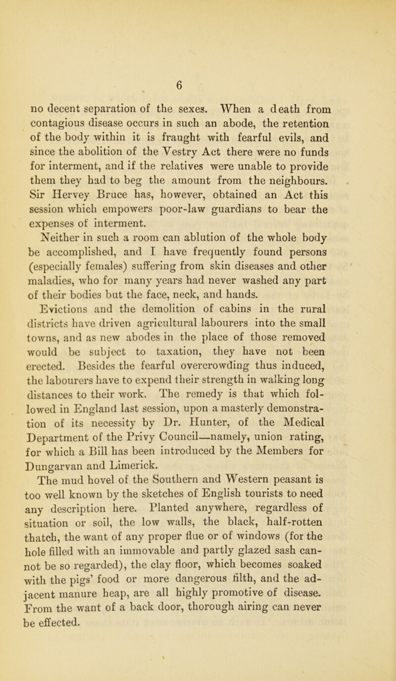 no decent separation of the sexes. When a death from contagious disease occurs in such an abode, the retention of the body within it is fraught with fearful evils, and since the abolition of the Vestry Act there were no funds for interment, and if the relatives were unable to provide them they had to beg the amount from the neighbours. Sir Hervey Bruce has, however, obtained an Act this session which empowers poor-law guardians to bear the expenses of interment. Neither in such a room can ablution of the whole body be accomplished, and I have frequently found persons (especially females) suffering from skin diseases and other maladies, who for many years had never washed any part of their bodies but the face, neck, and hands. Evictions and the demolition of cabins in the rural districts have driven agricultural labourers into the small towns, and as new abodes in the place of those removed would be subject to taxation, they have not been erected. Besides the fearful overcrowding thus induced, the labourers have to expend their strength in walking long distances to their work. The remedy is that which fol- lowed in England last session, upon a masterly demonstra- tion of its necessity by Dr. Hunter, of the Medical Department of the Privy Council—namely, union rating, for which a Bill has been introduced by the Members for Dungarvan and Limerick. The mud hovel of the Southern and Western peasant is too well known by the sketches of English tourists to need any description here. Planted anywhere, regardless of situation or soil, the low walls, the black, half-rotten thatch, the want of any proper flue or of windows (for the hole filled with an immovable and partly glazed sash can- not be so regarded), the clay floor, which becomes soaked with the pigs’ food or more dangerous filth, and the ad- jacent manure heap, are all highly promotive of disease. From the want of a back door, thorough airing can never be effected. %