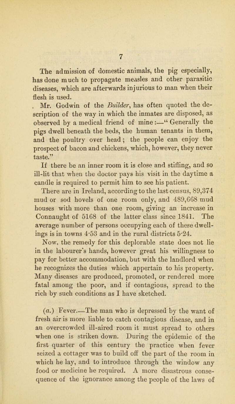 The admission of domestic animals, the pig especially, has done much to propagate measles and other parasitic diseases, which are afterwards injurious to man when their flesh is used. . Mr. Godwin of the Builder, has often quoted the de- scription of the way in which the inmates are disposed, as observed by a medical friend of mine :—u Generally the pigs dwell beneath the beds, the human tenants in them, and the poultry over head ; the people can enjoy the prospect of bacon and chickens, which, however, they never taste.” If there be an inner room it is close and stifling, and so ill-lit that when the doctor pays his visit in the daytime a candle is required to permit him to see his patient. There are in Ireland, according to the last census, 89,374 mud or sod hovels of one room only, and 489,668 mud houses with more than one room, giving an increase in Connaught of 5168 of the latter class since 1841. The average number of persons occupying each of these dwell- ings is in towns 4*53 and in the rural districts 5‘24. Now. the remedy for this deplorable state does not lie in the labourer's hands, however great his willingness to pay for better accommodation, but with the landlord when he recognizes the duties which appertain to his property. Many diseases are produced, promoted, or rendered more fatal among the poor, and if contagious, spread to the rich by such conditions as I have sketched. (a.) Fever—The man who is depressed by the want of fresh air is more liable to catch contagious disease, and in an overcrowded ill-aired room it must spread to others when one is striken down. During the epidemic of the first quarter of this century the practice when fever seized a cottager was to build off the part of the room in which he lay, and to introduce through the window any food or medicine he required. A more disastrous conse- quence of the ignorance among the people of the laws of