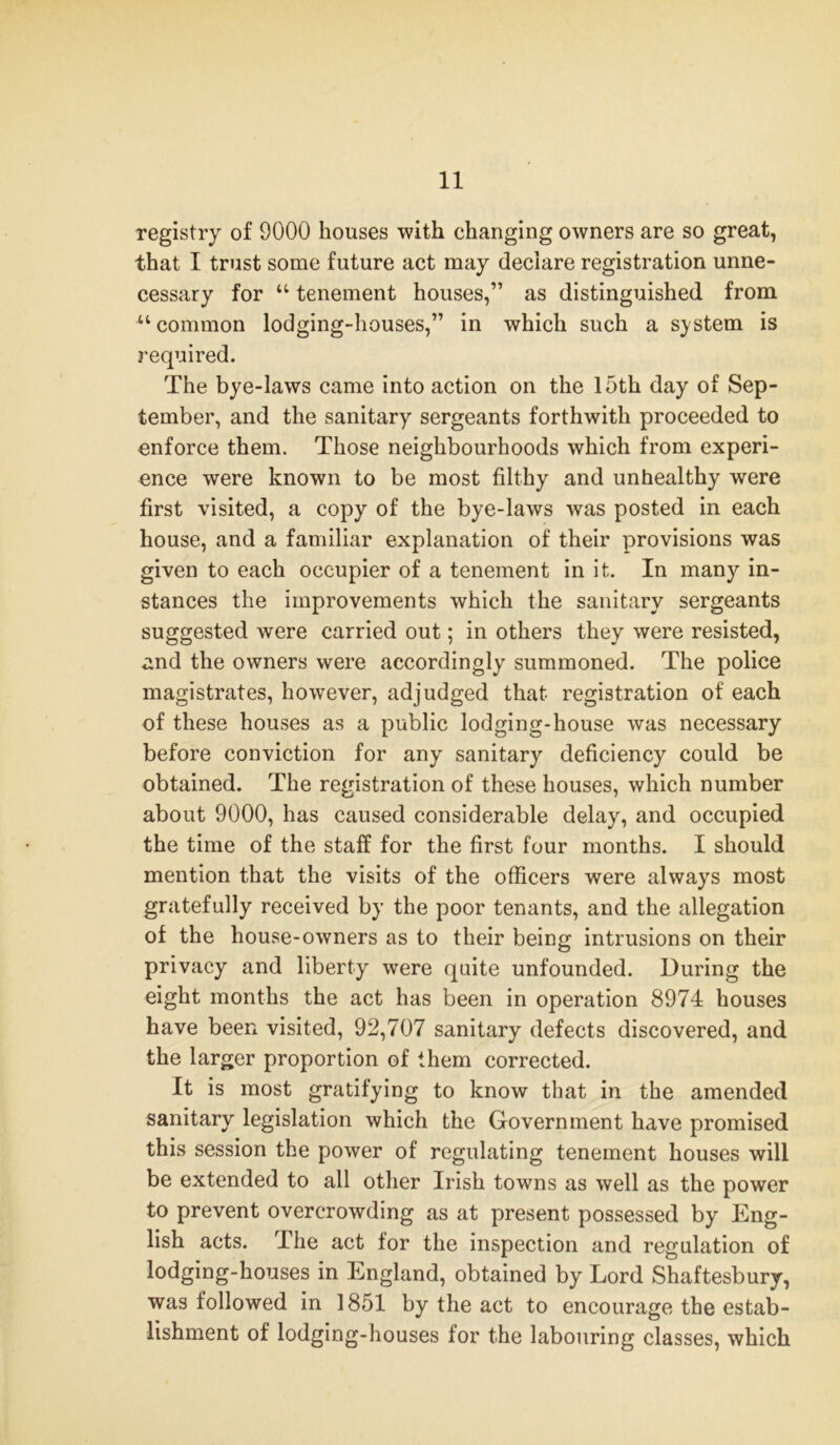 registry of 9000 houses with changing owners are so great, that I trust some future act may declare registration unne- cessary for “ tenement houses,” as distinguished from “common lodging-houses,” in which such a system is required. The bye-laws came into action on the 15th day of Sep- tember, and the sanitary sergeants forthwith proceeded to enforce them. Those neighbourhoods which from experi- ence were known to be most filthy and unhealthy were first visited, a copy of the bye-laws was posted in each house, and a familiar explanation of their provisions was given to each occupier of a tenement in it. In many in- stances the improvements which the sanitary sergeants suggested were carried out; in others they were resisted, and the owners were accordingly summoned. The police magistrates, however, adjudged that registration of each of these houses as a public lodging-house was necessary before conviction for any sanitary deficiency could be obtained. The registration of these houses, which number about 9000, has caused considerable delay, and occupied the time of the staff for the first four months. I should mention that the visits of the officers were always most gratefully received by the poor tenants, and the allegation of the house-owners as to their being intrusions on their privacy and liberty were quite unfounded. During the eight months the act has been in operation 8974 houses have been visited, 92,707 sanitary defects discovered, and the larger proportion of them corrected. It is most gratifying to know that in the amended sanitary legislation which the Government have promised this session the power of regulating tenement houses will be extended to all other Irish towns as well as the power to prevent overcrowding as at present possessed by Eng- lish acts. The act for the inspection and regulation of lodging-houses in England, obtained by Lord Shaftesbury, was followed in 1851 by the act to encourage the estab- lishment of lodging-houses for the labouring classes, which