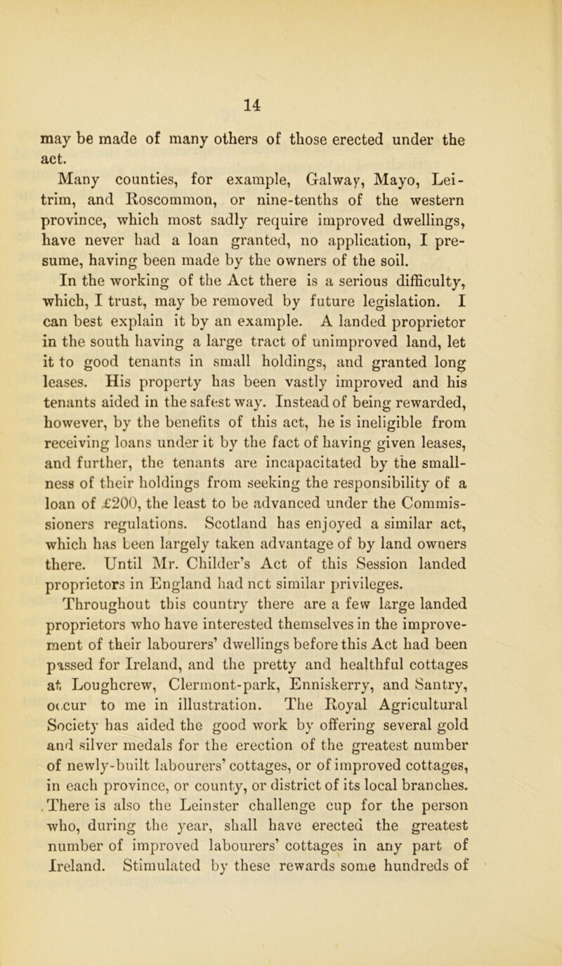 may be made of many others of those erected under the act. Many counties, for example, Galway, Mayo, Lei- trim, and Roscommon, or nine-tenths of the western province, which most sadly require improved dwellings, have never had a loan granted, no application, I pre- sume, having been made by the owners of the soil. In the working of the Act there is a serious difficulty, which, I trust, may be removed by future legislation. I can best explain it by an example. A landed proprietor in the south having a large tract of unimproved land, let it to good tenants in small holdings, and granted long leases. His property has been vastly improved and his tenants aided in the safest way. Instead of being rewarded, however, by the benefits of this act, he is ineligible from receiving loans under it by the fact of having given leases, and further, the tenants are incapacitated by the small- ness of their holdings from seeking the responsibility of a loan of £200, the least to be advanced under the Commis- sioners regulations. Scotland has enjoyed a similar act, which has been largely taken advantage of by land owners there. Until Mr. Childer’s Act of this Session landed proprietors in England had net similar privileges. Throughout this country there are a few large landed proprietors who have interested themselves in the improve- ment of their labourers’ dwellings before this Act had been passed for Ireland, and the pretty and healthful cottages at Loughcrew, Clermont-park, Enniskerry, and Santry, occur to me in illustration. The Royal Agricultural Society has aided the good work by offering several gold and silver medals for the erection of the greatest number of newly-built labourers’ cottages, or of improved cottages, in each province, or county, or district of its local branches. . There i3 also the Leinster challenge cup for the person who, during the year, shall have erected the greatest number of improved labourers’ cottages in any part of Ireland. Stimulated by these rewards some hundreds of