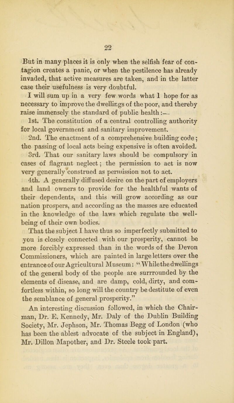 But in many places it is only when the selfish fear of con- tagion creates a panic, or when the pestilence has already invaded, that active measures are taken, and in the latter case their usefulness is very doubtful. I will sum up in a very few words what 1 hope for as necessary to improve the dwellings of the poor, and thereby raise immensely the standard of public health:— 1st. The constitution of a central controlling authority for local government and sanitary improvement. 2nd. The enactment of a comprehensive building code ; the passing of local acts being expensive is often avoided. 3rd. That our sanitary laws should be compulsory in cases of flagrant neglect; the permission to act is now very generally construed as permission not to act. 4th. A generally diffused desire on the part of employers and land owners to provide for the healthful wants of their dependents, and this will grow according as our nation prospers, and according as the masses are educated in the knowledge of the laws which regulate the well- being of their own bodies. That the subject I have thus so imperfectly submitted to you is closely connected with our prosperity, cannot be more forcibly expressed than in the words of the Devon Commissioners, which are painted in large letters over the entrance of our Agricultural Museum: “While the dwellings of the general body of the people are surrrounded by the elements of disease, and are damp, cold, dirty, and com- fortless within, so long will the country be destitute of even the semblance of general prosperity.” An interesting discussion followed, in which the Chair- man, Dr. E. Kennedy, Mr. Daly of the Dublin Building Society, Mr. Jephson, Mr. Thomas Begg of London (who has been the ablest advocate of the subject in England), Mr. Dillon Mapother, and Dr. Steele took part.