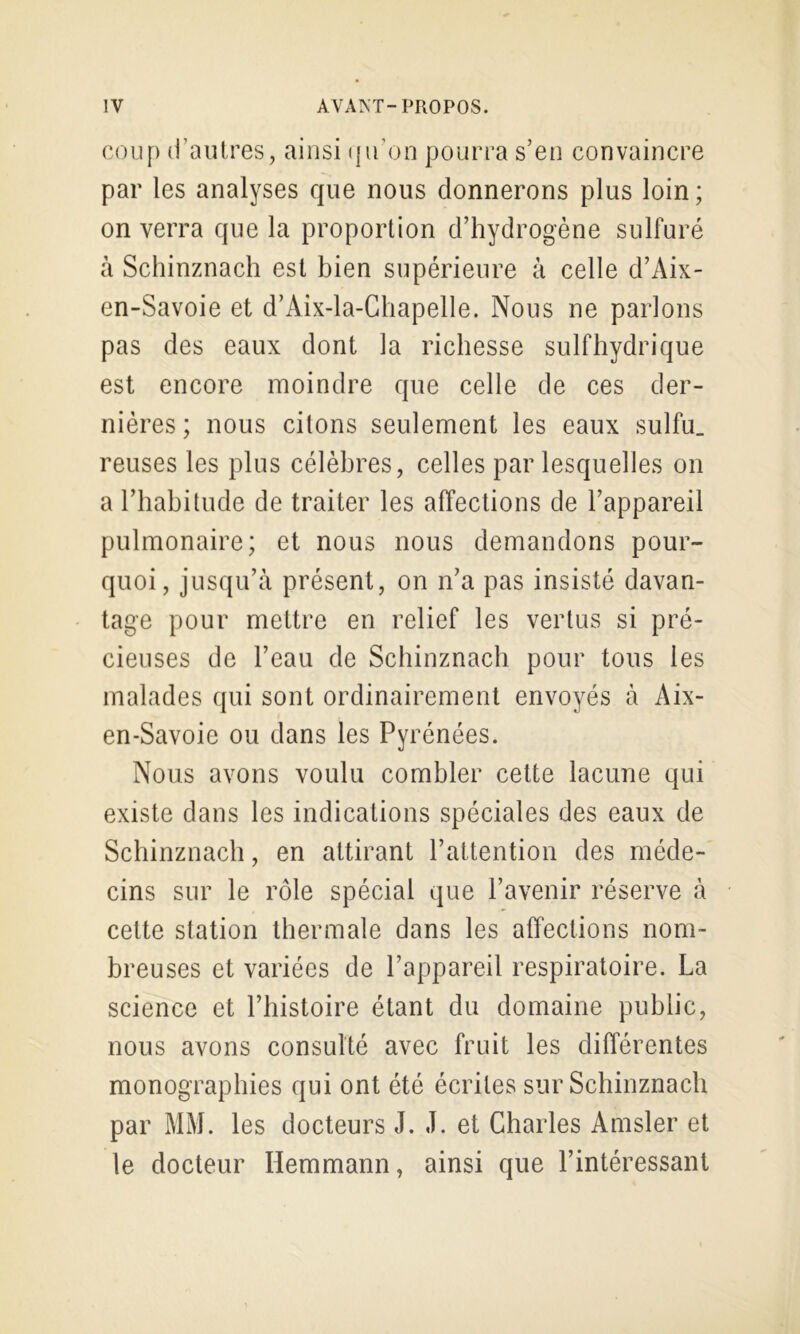 coup d’autres, ainsi ({ifoo pourra s’en convaincre par les analyses que nous donnerons plus loin ; on verra que la proportion d’hydrogène sulfuré à Schinznach est bien supérieure à celle d’Aix- en-Savoie et d’Aix-la-Chapelle. Nous ne parlons pas des eaux dont la richesse sulfhydrique est encore moindre que celle de ces der- nières; nous citons seulement les eaux sulfu. reuses les plus célèbres, celles par lesquelles on a l’habitude de traiter les affections de l’appareil pulmonaire; et nous nous demandons pour- quoi, jusqu’à présent, on n’a pas insisté davan- tage pour mettre en relief les vertus si pré- cieuses de l’eau de Schinznach pour tous les malades ({ui sont ordinairement envoyés à Aix- en-Savoie ou dans les Pyrénées. Nous avons voulu combler cette lacune qui existe dans les indications spéciales des eaux de Schinznach, en attirant l’attention des méde- cins sur le rôle spécial que l’avenir réserve à cette station thermale dans les affections nom- breuses et variées de l’appareil respiratoire. La science et l’histoire étant du domaine public, nous avons consulté avec fruit les différentes monographies qui ont été écrites sur Schinznach par MM. les docteurs J. J. et Charles Amsler et le docteur Hemmann, ainsi que l’intéressant