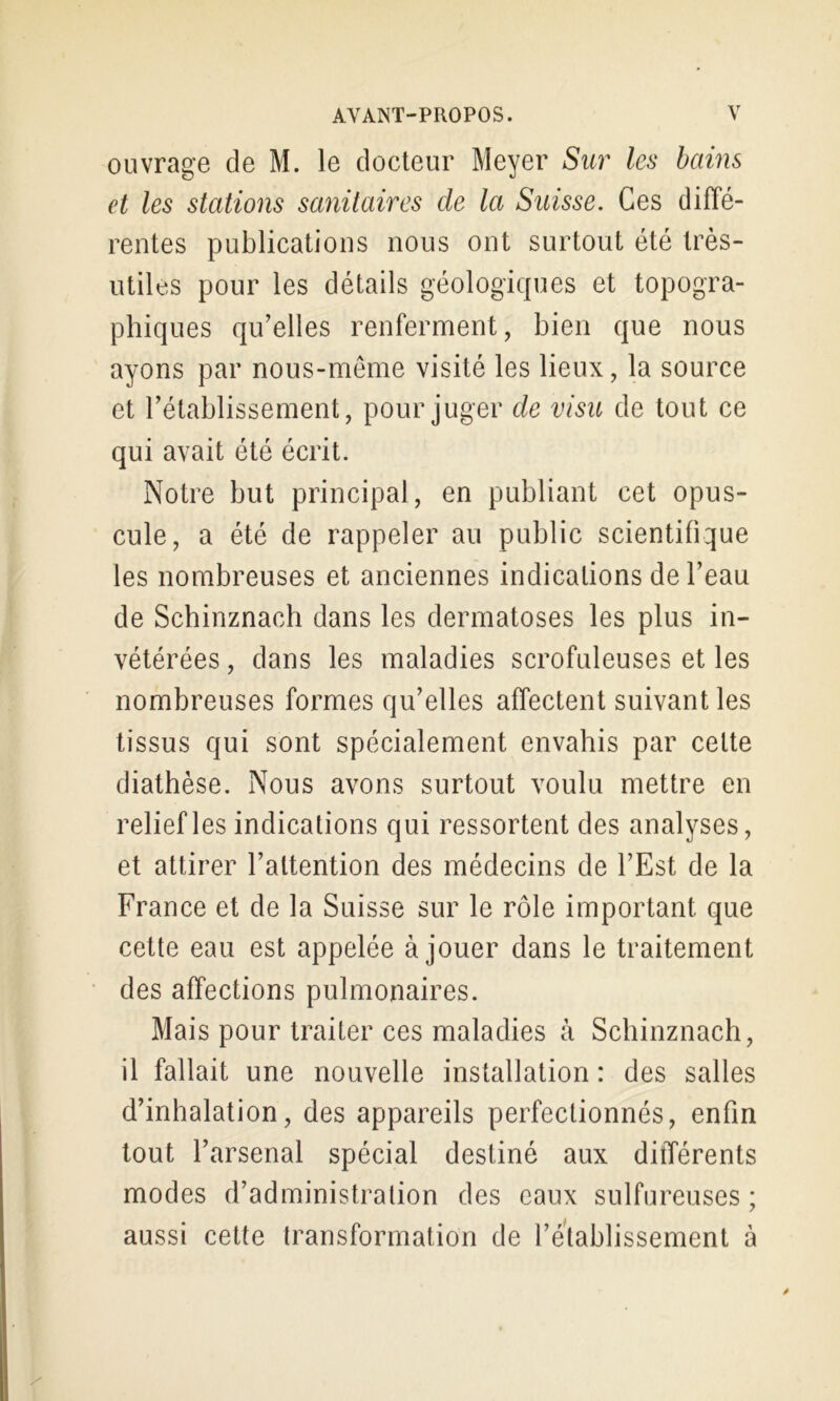 ouvrage de M. le docteur Meyer Sur les bains et les stations sanitaires de la Suisse. Ces diffé- rentes publications nous ont surtout été très- utiles pour les détails géologiques et topogra- phiques qu’elles renferment, bien que nous ayons par nous-meme visité les lieux, la source et rétablissement, pour juger de visu de tout ce qui avait été écrit. Notre but principal, en publiant cet opus- cule, a été de rappeler au public scientifique les nombreuses et anciennes indications de l’eau de Schinznach dans les dermatoses les plus in- vétérées , dans les maladies scrofuleuses et les nombreuses formes qu’elles affectent suivant les tissus qui sont spécialement envahis par cette diathèse. Nous avons surtout voulu mettre en relief les indications qui ressortent des analyses, et attirer l’attention des médecins de l’Est de la France et de la Suisse sur le rôle important que cette eau est appelée à jouer dans le traitement des affections pulmonaires. Mais pour traiter ces maladies à Schinznach, il fallait une nouvelle installation : des salles d’inhalation, des appareils perfectionnés, enfin tout l’arsenal spécial destiné aux différents modes d’administration des eaux sulfureuses ; aussi cette transformation de l’etablissement à